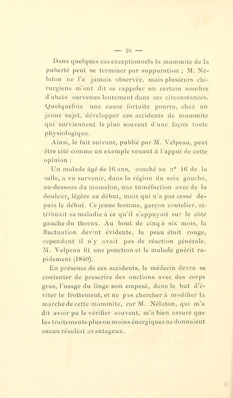 Dans quelques cas exceptionnels la mammite de la puberté peut se terminer par suppuration ; M. Né- laton ne l'a jamais observée, mais plusieurs chi- rurgiens m'ont dit se rappeler un certain nombre d'abcès survenus lentement dans ces circonstances. (Quelquefois une cause fortuite pourra, chez un jeune sujet, développer ces accidents de mammite qui surviennent le plus souvent d'une façon toute physiologique. Ainsi, le fait suivant, publié par M. Velpeau, peut être cité comme un exemple venant à l'appui de cette opinion : Un malade âgé de 16 ans, couché au n° 16 de la salle, a vu survenir, dans la région du sein gauche, au-dessous du mamelon, une tuméfaction avec de la douleur, légère au début, mais qui n'a pas cessé de- puis le début. Ce jeune homme, garçon coutelier, at- tribuait sa maladie à ce qu'il s'appuyait sur le coté gauche du thorax. Au bout de cinq à six mois, la fluctuation devint évidente, la peau était rouge, cependant il n'y avait pas de réaction générale. M. Velpeau fit une ponction et le malade guérit ra- pidement (1840). En présence de ces accidents, le médecin devra se contenter de prescrire des onctions avec des corps gras, l'usage du linge non empesé, dans le but d'é- viter le frottement, et ne pas chercher à modifier la marche de cette mammite, car M. Nélaton, qui m'a dit avoir pu le vérifier souvent, m'a bien assuré que les traitements plus ou moins énergiques ne donnaient aucun résultat avantageux.