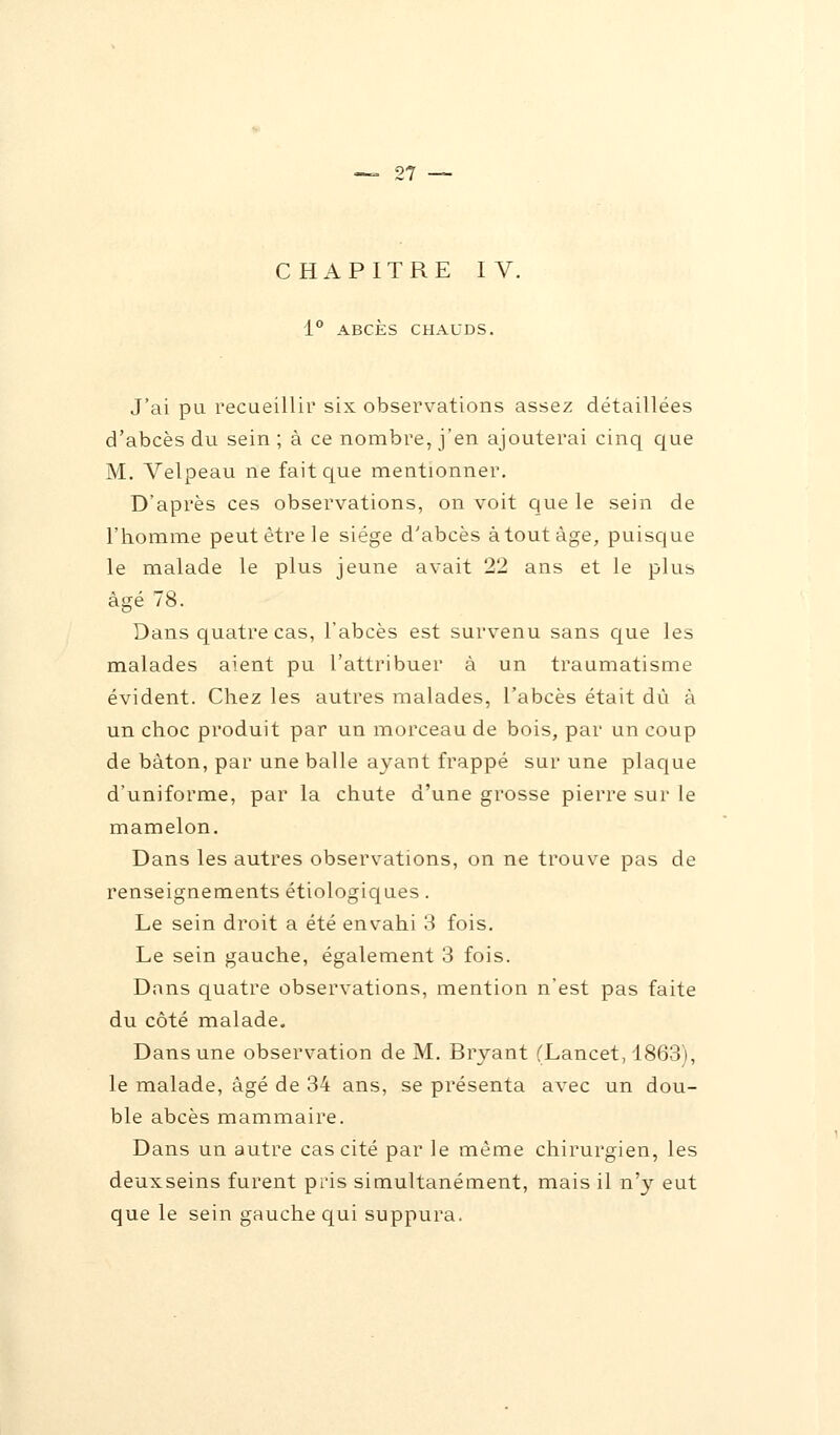 CHAPITRE IV. 1° ABCÈS CHAUDS. J'ai pu recueillir six observations assez détaillées d'abcès du sein ; à ce nombre, j'en ajouterai cinq que M. Velpeau ne fait que mentionner. D'après ces observations, on voit que le sein de l'homme peut être le siège d'abcès atout âge, puisque le malade le plus jeune avait 22 ans et le plus âgé 78. Dans quatre cas, l'abcès est survenu sans que les malades aient pu l'attribuer à un traumatisme évident. Chez les autres malades, l'abcès était dû à un choc produit par un morceau de bois, par un coup de bâton, par une balle ayant frappé sur une plaque d'uniforme, par la chute d'une grosse pierre sur le mamelon. Dans les autres observations, on ne trouve pas de renseignements étiologiques. Le sein droit a été envahi 3 fois. Le sein gauche, également 3 fois. Dans quatre observations, mention n'est pas faite du côté malade. Dans une observation de M. Bryant (Lancet, 1863), le malade, âgé de 34 ans, se présenta avec un dou- ble abcès mammaire. Dans un autre cas cité par le même chirurgien, les deuxseins furent pris simultanément, mais il n'y eut que le sein gauche qui suppura.