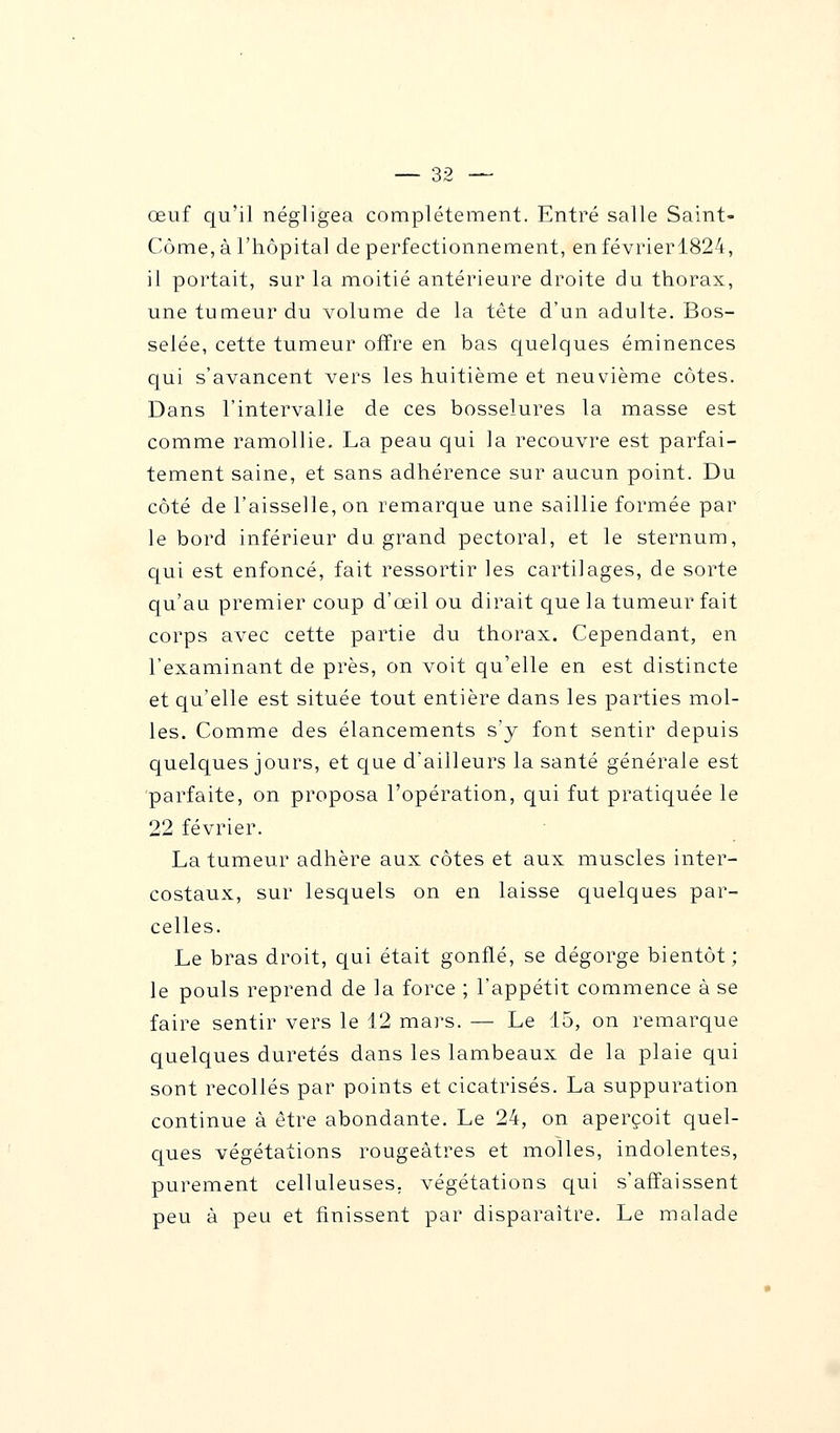 œuf qu'il négligea complètement. Entré salle Saint- Côme,à l'hôpital de perfectionnement, enfévrierl824, il portait, sur la moitié antérieure droite du thorax, une tumeur du volume de la tête d'un adulte. Bos- selée, cette tumeur offre en bas quelques éminences qui s'avancent vers les huitième et neuvième côtes. Dans l'intervalle de ces bosselures la masse est comme ramollie. La peau qui la recouvre est parfai- tement saine, et sans adhérence sur aucun point. Du côté de l'aisselle, on remarque une saillie formée par le bord inférieur du grand pectoral, et le sternum, qui est enfoncé, fait ressortir les cartilages, de sorte qu'au premier coup d'œil ou dirait que la tumeur fait corps avec cette partie du thorax. Cependant, en l'examinant de près, on voit qu'elle en est distincte et qu'elle est située tout entière dans les parties mol- les. Comme des élancements s'y font sentir depuis quelques jours, et que d'ailleurs la santé générale est parfaite, on proposa l'opération, qui fut pratiquée le 22 février. La tumeur adhère aux côtes et aux muscles inter- costaux, sur lesquels on en laisse quelques par- celles. Le bras droit, qui était gonflé, se dégorge bientôt ; le pouls reprend de la force ; l'appétit commence à se faire sentir vers le 12 mars. — Le 15, on remarque quelques duretés dans les lambeaux de la plaie qui sont recollés par points et cicatrisés. La suppuration continue à être abondante. Le 24, on aperçoit quel- ques végétations rougeâtres et molles, indolentes, purement celluleuses, végétations qui s'affaissent peu à peu et finissent par disparaître. Le malade