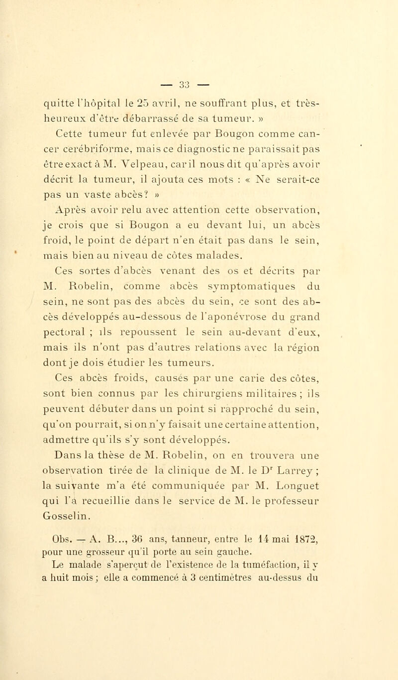 quitte l'hôpital le 25 avril, ne souffrant plus, et très- heureux d'être débarrassé de sa tumeur. » Cette tumeur fut enlevée par Bougon comme can- cer cerébriforme, mais ce diagnostic ne paraissait pas être exact à M. Velpeau, car il nous dit qu'après avoir décrit la tumeur, il ajouta ces mots : « Ne serait-ce pas un vaste abcès? » Après avoir relu avec attention cette observation, je crois que si Bougon a eu devant lui, un abcès froid, le point de départ n'en était pas dans le sein, mais bien au niveau de côtes malades. Ces sortes d'abcès venant des os et décrits par M. Robelin, comme abcès symptomatiques du sein, ne sont pas des abcès du sein, ce sont des ab- cès développés au-dessous de l'aponévrose du grand pectoral ; ils repoussent le sein au-devant d'eux, mais ils n'ont pas d'autres relations avec la région dont je dois étudier les tumeurs. Ces abcès froids, causés par une carie des côtes, sont bien connus par les chirurgiens militaires ; ils peuvent débuter dans un point si rapproché du sein, qu'on pourrait, si on n'y faisait une certaine attention, admettre qu'ils s'y sont développés. Dans la thèse de M. Robelin, on en trouvera une observation tirée de la clinique de M. le Dr Larrey ; la suivante m'a été communiquée par M. Longuet qui l'a recueillie dans le service de M. le professeur Gosselin. Obs. — A. B..., 36 ans, tanneur, entre le 14 mai 1872, pour une grosseur qu'il porte au sein gauche. Le malade s'aperçut de l'existence de la tuméfaction, il y a huit mois ; elle a commencé à 3 centimètres au-dessus du