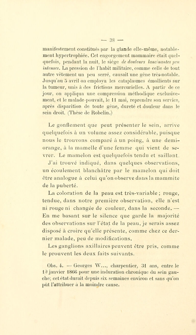 manifestement constitués par la glande elle-même, notable- ment hypertrophiée. Cet engorgement mammaire était quel- quefois, pendant la nuit, le siège de douleurs lancinantes peu intenses. La pression de l'habit militaire, comme celle de tout autre vêtement un peu serré, causait une gêne très-notable. Jusqu'au 5 avril on employa les cataplasmes émollients sur la tumeur, unis à des frictions mercurielles. A partir de ce jour, on appliqua une compression méthodique exclusive- ment, et le malade-pouvait, le 11 mai, reprendre son service, après disparition de toute gène, dureté et douleur dans le sein droit. (Thèse de Robelin.) Le gonflement que peut présenter le sein, arrive quelquefois à un volume assez considérable, puisque nous le trouvons comparé à un poing, à une demi- orange, à la mamelle d'une femme qui vient de se- vrer. Le mamelon est quelquefois tendu et saillant. J'ai trouvé indiqué, dans quelques observations, un écoulement blanchâtre par le mamelon qui doit être analogue à celui qu'on observe dans la mammite de la puberté. La coloration de la peau est très-variable ; rouge, tendue, dans notre première observation, elle n'est ni rouge ni changée de couleur, dans la seconde. — En me basant sur le silence que garde la majorité des observations sur l'état de la peau, je serais assez disposé à croire qu'elle présente, comme chez ce der- nier malade, peu de modifications. Les ganglions axillaires peuvent être pris, comme le prouvent les deux faits suivants. Obs. 4. — Georges W..., charpentier, 31 ans, entre le 19 janvier 1866 pour une induration chronique du sein gau- che; cet état durait depuis six semaines environ et sans qu'on put l'attribuer à la moindre cause.