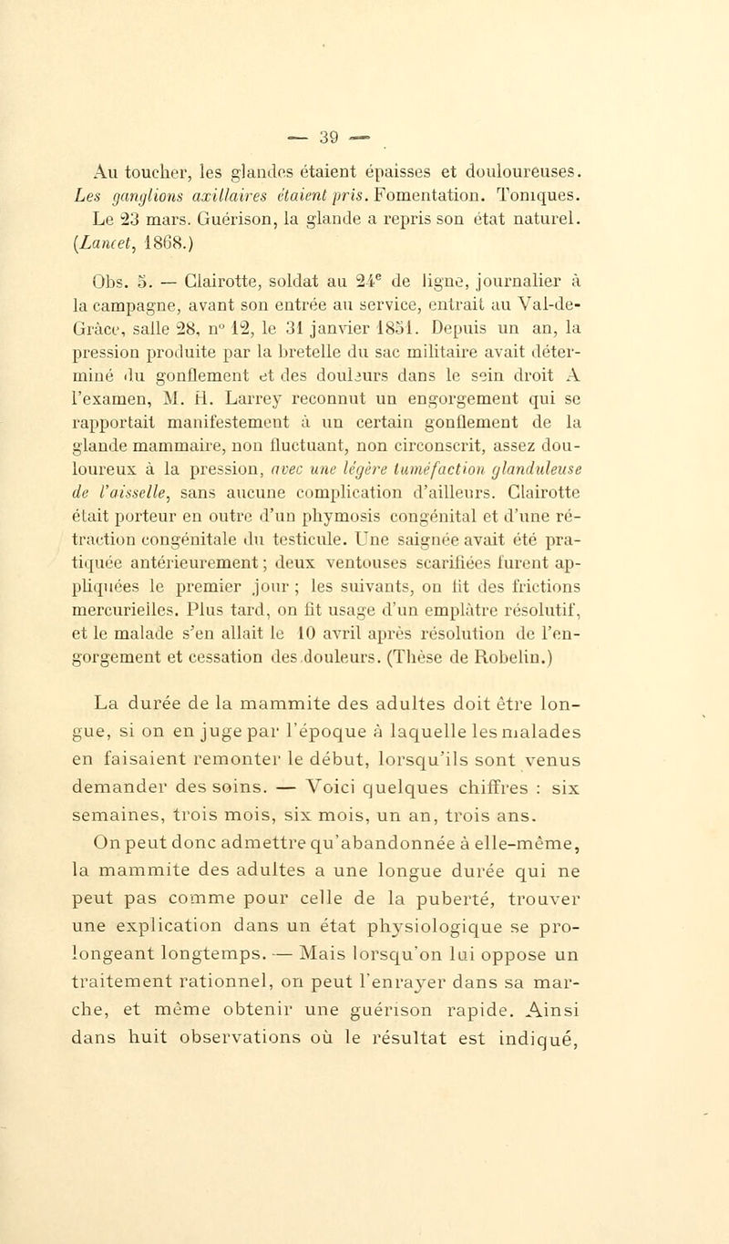 Au toucher, les glandes étaient épaisses et douloureuses. Les ganglions axillaires étaient pris. Fomentation. Toniques. Le 23 mars. Guérison, la glande a repris son état naturel. (Lamet, 1868.) Obs. 5. — Clairotte, soldat an 24e de ligne, journalier à la campagne, avant son entrée au service, entrait au Val-de- Grâce, salle 28, n° 12, le 31 janvier 1851. Depuis un an, la pression produite par la bretelle du sac militaire avait déter- miné du gonflement et des douburs dans le sein droit A l'examen, M. H. Larrey reconnut un engorgement qui se rapportait manifestement à un certain gonflement de la glande mammaire, non fluctuant, non circonscrit, assez dou- loureux à la pression, avec une légère tuméfaction glanduleuse de l'aisselle, sans aucune complication d'ailleurs. Clairotte était porteur en outre d'un pbymosis congénital et d'une ré- traction congénitale du testicule. Une saignée avait été pra- tiquée antérieurement ; deux ventouses scarifiées furent ap- pliquées le premier jour ; les suivants, on lit des frictions mercurieiles. Plus tard, on fit usage d'un emplâtre résolutif, et le malade s'en allait le 10 avril après résolution de l'en- gorgement et cessation des douleurs. (Thèse de Robelin.) La durée de la mammite des adultes doit être lon- gue, si on en juge par l'époque à laquelle les malades en faisaient remonter le début, lorsqu'ils sont venus demander des soins. — Voici quelques chiffres : six semaines, trois mois, six mois, un an, trois ans. On peut donc admettre qu'abandonnée à elle-même, la mammite des adultes a une longue durée qui ne peut pas comme pour celle de la puberté, trouver une explication dans un état physiologique se pro- longeant longtemps. — Mais lorsqu'on lui oppose un traitement rationnel, on peut l'enrayer dans sa mar- che, et même obtenir une guérison rapide. Ainsi dans huit observations où le résultat est indiqué,