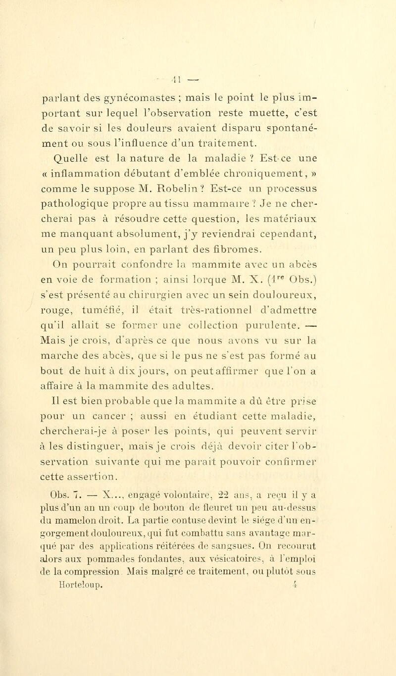 parlant des gynécomastes ; mais le point le plus im- portant sur lequel l'observation reste muette, c'est de savoir si les douleurs avaient disparu spontané- ment ou sous l'influence d'un traitement. Quelle est la nature de la maladie ? Est-ce une « inflammation débutant d'emblée chroniquement, » comme le suppose M. Robelin? Est-ce un processus pathologique propre au tissu mammaire ? Je ne cher- cherai pas à résoudre cette question, les matériaux me manquant absolument, j'y reviendrai cependant, un peu plus loin, en parlant des fibromes. On pourrait confondre la mammite avec un abcès en voie de formation ; ainsi lorque M. X. (1re Obs.) s'est présenté au chirurgien avec un sein douloureux, rouge, tuméfié, il était très-rationnel d'admettre qu'il allait se former une collection purulente. — Mais je crois, d'après ce que nous avons vu sur la marche des abcès, que si le pus ne s'est pas formé au bout de huit à dix jours, on peut affirmer que l'on a affaire à la mammite des adultes. Il est bien probable que la mammite a dû être prise pour un cancer ; aussi en étudiant cette maladie, chercherai-je à poser les points, qui peuvent servir à les distinguer, mais je crois déjà devoir citer l'ob- servation suivante qui me parait pouvoir confirmer cette assertion. Obs. 7. — X..., engagé volontaire, 22 ans, a reçu il y a plus d'un an un coup de bouton de fleuret un peu au-dessus du mamelon droit. La partie contuse devint le siège d'un en- gorgement douloureux, qui fut combattu sans avantage mar- qué par des applications réitérées de sangsues. On recourut alors aux pommades fondantes, aux vésicatoires, à l'emploi de la compression Mais malgré ce traitement, ou plutôt sous Horteloup. i