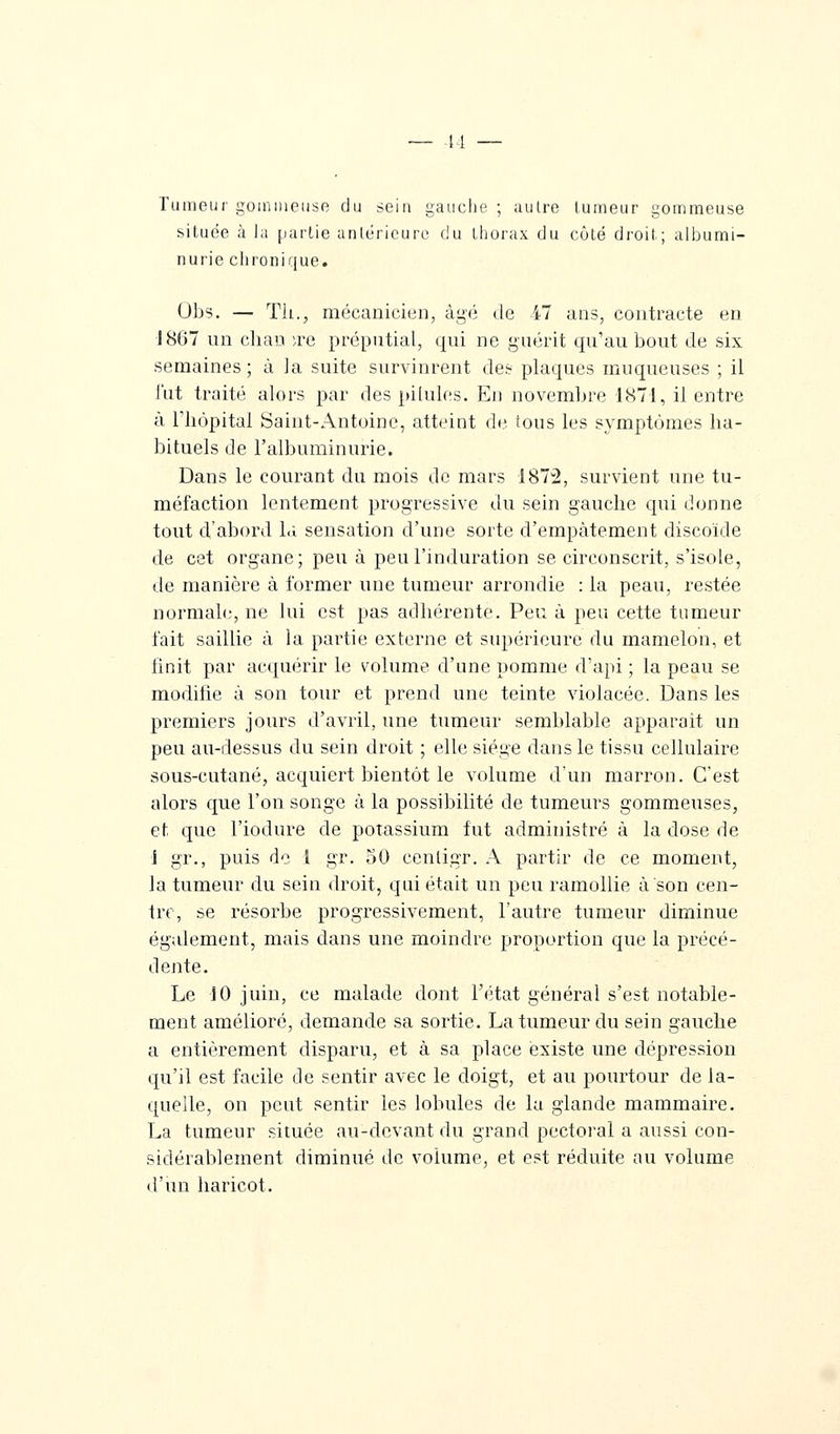 Tumeur gommeuse du sein gauche ; autre tumeur gommeuse située à la partie antérieure du thorax du côté droit; albumi- nurie chronique. Obs. — Th., mécanicien, âgé de 47 ans, contracte en 1867 un chau )ve préputial, qui ne guérit qu'au bout de six semaines; à la suite survinrent des plaques muqueuses ; il l'ut traité alors par des pilules. En novembre 1871, il entre à Tliôpital Saint-Antoine, atteint de tous les symptômes ha- bituels de l'albuminurie. Dans le courant du mois de mars 1872, survient une tu- méfaction lentement progressive du sein gauche qui donne tout d'abord là sensation d'une sorte d'empâtement discoïde de cet organe; peu à peu l'induration se circonscrit, s'isole, de manière à former une tumeur arrondie : la peau, restée normale, ne lui est pas adhérente. Peu à peu cette tumeur fait saillie à la partie externe et supérieure du mamelon, et finit par acquérir le volume d'une pomme d'api ; la peau se modifie à son tour et prend une teinte violacée. Dans les premiers jours d'avril, une tumeur semblable apparaît un peu au-dessus du sein droit ; elle siège dans le tissu cellulaire sous-cutané, acquiert bientôt le volume d'un marron. C'est alors que l'on songe à la possibilité de tumeurs gommeuses, et que l'iodure de potassium fut administré à la dose de 1 gr., puis do l gr. 50 cenligr. A partir de ce moment, la tumeur du sein droit, qui était un peu ramollie à son cen- tre, se résorbe progressivement, l'autre tumeur diminue également, mais dans une moindre proportion que la précé- dente. Le 10 juin, ce malade dont l'état général s'est notable- ment amélioré, demande sa sortie. La tumeur du sein gauche a entièrement disparu, et à sa place existe une dépression qu'il est facile de sentir avec le doigt, et au pourtour de la- quelle, on peut sentir les lobules de la glande mammaire. La tumeur située au-devant du grand pectoral a aussi con- sidérablement diminué de volume, et est réduite au volume d'un haricot.