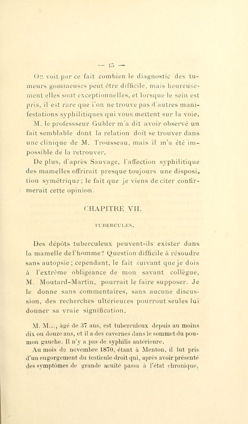 On voit par ce fait combien le diagnostic des tu- meurs gomrneuses peut être difficile, mais heureuse- ment elles sont exceptionnelles, et lorsque le sein est pris, il est rare que l'on ne trouve pas d'autres mani- festations syphilitiques qui vous mettent sur la voie. M. le professseur Gubler m'a dit avoir observé un fait semblable dont la relation doit se trouver dans une clinique de M. Trousseau, mais il m'a été im- possible de la retrouver. De plus, d'après Sauvage, l'affection syphilitique des mamelles offrirait presque toujours une disposi- tion symétrique ; le fait que je viens de citer confir- merait cette opinion. CHAPITRE VII. TUBERCULES. Des dépôts tuberculeux peuvent-ils exister dans la mamelle de l'homme ? Question difficile à résoudre sans autopsie; cependant, le fait suivant que je dois à l'extrême obligeance de mon savant collègue, M. Moutard-Martin, pourrait le faire supposer. Je le donne sans commentaires, sans aucune discus- sion, des recherches ultérieures pourrout seules lui donner sa vraie signification. M. M..., âgé de 37 ans, est tuberculeux depuis au moins dix ou douze ans, et il a des cavernes dans le sommet du pou- mon gauche. Il n'y a pas de syphilis antérieure. Au mois de novembre 1870, étant à Menton, il fut pris d'un engorgement du testicule droit qui, après avoir présenté des symptômes de grande acuité passa à l'état chronique,