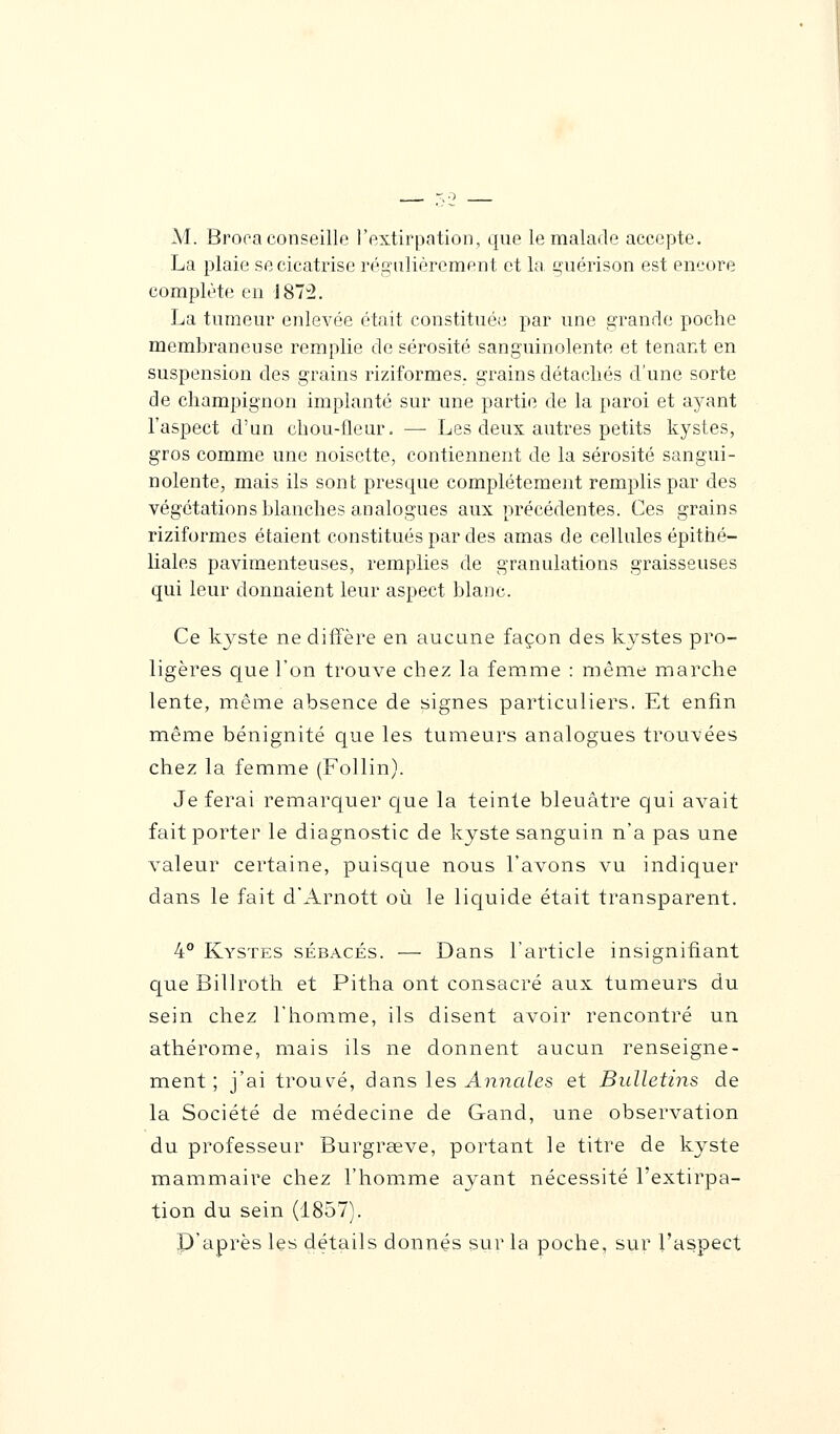 M. Broca conseille l'extirpation, que le malade accepte. La plaie se cicatrise régulièrement et la guérison est encore complète en 1873. La tumeur enlevée était constituée par une grande poche membraneuse remplie de sérosité sanguinolente et tenant en suspension des grains riziformes. grains détachés d'une sorte de champignon implanté sur une partie de la paroi et ayant l'aspect d'un chou-fleur. — Les deux autres petits kystes, gros comme une noisette, contiennent de la sérosité sangui- nolente, mais ils sont presque complètement remplis par des végétations blanches analogues aux précédentes. Ces grains riziformes étaient constitués par des amas de cellules épithé- liales pavimenteuses, remplies de granulations graisseuses qui leur donnaient leur aspect blanc. Ce kyste ne diffère en aucune façon des kystes pro- ligères que l'on trouve chez la femme : même marche lente, même absence de signes particuliers. Et enfin même bénignité que les tumeurs analogues trouvées chez la femme (Follin). Je ferai remarquer que la teinte bleuâtre qui avait fait porter le diagnostic de kyste sanguin n'a pas une valeur certaine, puisque nous l'avons vu indiquer dans le fait d'Arnott où le liquide était transparent. 4° Kystes sébacés. — Dans l'article insignifiant que Billroth et Pitha ont consacré aux tumeurs du sein chez l'homme, ils disent avoir rencontré un athérome, mais ils ne donnent aucun renseigne- ment ; j'ai trouvé, dans les Annales et Bulletins de la Société de médecine de Gand, une observation du professeur Burgrœve, portant le titre de kyste mammaire chez l'homme ayant nécessité l'extirpa- tion du sein (1857). P'après les détails donnés sur la poche, sur l'aspect