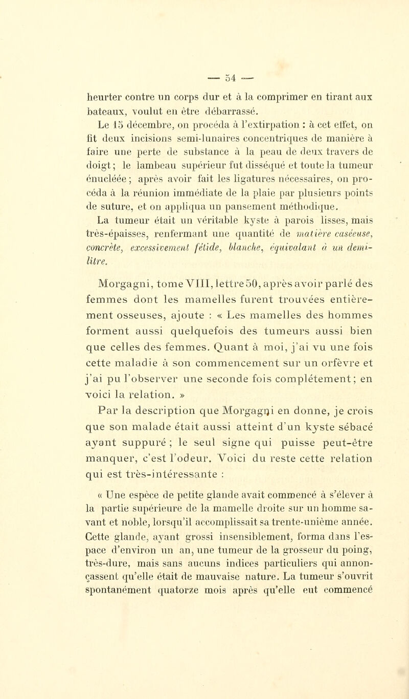 heurter contre un corps dur et à la comprimer en tirant aux bateaux, voulut en être débarrassé. Le 15 décembre, on procéda à l'extirpation : à cet etfet, on fit deux incisions semidunaires concentriques de manière à faire une perte de substance à la peau de deux travers de doigt ; le lambeau supérieur fut disséqué et toute la tumeur énucléée ; après avoir fait les ligatures nécessaires, on pro- céda à la réunion immédiate de la plaie par plusieurs points de suture, et on appliqua un pansement méthodique. La tumeur était un véritable kyste à parois lisses, mais très-épaisses, renfermant une quantité de matière caséeuse, concrète, excessivement fétide, blanche, équivalant à un demi- litre. Morgagni, tome VIII, lettre 50, après avoir parlé des femmes dont les mamelles furent trouvées entière- ment osseuses, ajoute : « Les mamelles des hommes forment aussi quelquefois des tumeurs aussi bien que celles des femmes. Quant à moi, j'ai vu une fois cette maladie à son commencement sur un orfèvre et j'ai pu l'observer une seconde fois complètement; en voici la relation. » Par la description que Morgagni en donne, je crois que son malade était aussi atteint d'un kyste sébacé ayant suppuré ; le seul signe qui puisse peut-être manquer, c'est l'odeur. Voici du reste cette relation qui est très-intéressante : « Une espèce de petite glande avait commencé à s'élever à la partie supérieure de la mamelle droite sur un homme sa- vant et noble, lorsqu'il accomplissait sa trente-unième année. Cette glande, ayant grossi insensiblement, forma dans l'es- pace d'environ un an} une tumeur de la grosseur du poing, très-dure, mais sans aucuns indices particuliers qui annon- çassent qu'elle était de mauvaise nature. La tumeur s'ouvrit spontanément quatorze mois après qu'elle eut commencé