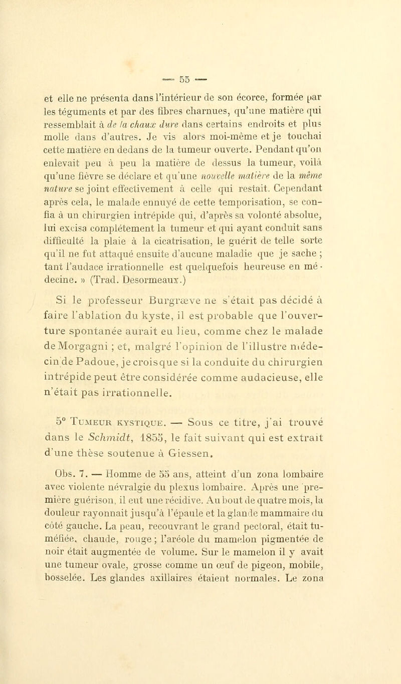 et elle ne présenta dans l'intérieur de son écorce, formée |.iar les téguments et par des fibres charnues, qu'une matière qui ressemblait à de la chaux dure dans certains endroits et plus molle dans d'autres. Je vis alors moi-même et je touchai cette matière en dedans de la tumeur ouverte. Pendant qu'on enlevait peu à peu la matière de dessus la tumeur, voilà qu'une fièvre se déclare et qu'une nouvelle matière de la même nature se joint effectivement à celle qui restait. Cependant après cela, le malade ennuyé de cette temporisation, se con- fia à un chirurgien intrépide qui, d'après sa volonté absolue, lui excisa complètement la tumeur et qui ayant conduit sans difficulté la plaie à la cicatrisation, le guérit de telle sorte qu'il ne fut attaqué ensuite d'aucune maladie que je sache ; tant l'audace irrationnelle est quelquefois heureuse en mé ■ decine. » (Trad. Desormeaux.) Si le professeur Burgrseve ne s'était pas décidé à faire l'ablation du kyste, il est probable que l'ouver- ture spontanée aurait eu lieu, comme chez le malade deMorgagni ; et, malgré l'opinion de l'illustre méde- cin de Padoue, jecroisque si la conduite du chirurgien intrépide peut être considérée comme audacieuse, elle n'était pas irrationnelle. 5° Tumeur kystique. — Sous ce titre, j'ai trouvé dans le Schmiclt, 1855, le fait suivant qui est extrait d'une thèse soutenue à Giessen. Obs. 7. — Homme de 55 ans, atteint d'un zona lombaire avec violente névralgie du plexus lombaire. Après une pre- mière guérison, il eut une récidive. Au bout de quatre mois, la douleur rayonnait jusqu'à l'épaule et laglamle mammaire du côté gauche. La peau, recouvrant le grand pectoral, était tu- méfiée, chaude, rouge ; l'aréole du mamelon pigmentée de noir était augmentée de volume. Sur le mamelon il y avait une tumeur ovale, grosse comme un œuf de pigeon, mobile, bosselée. Les glandes axillaires étaient normales. Le zona