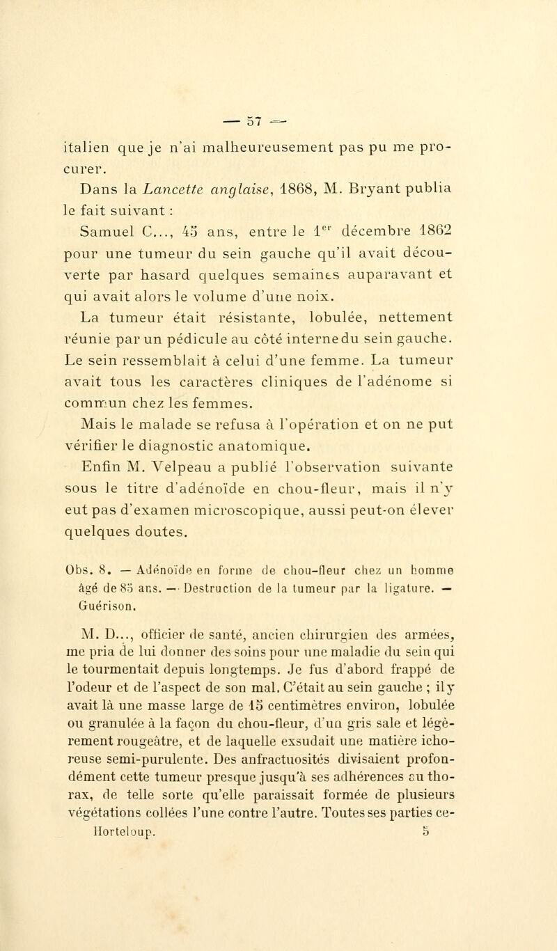 italien que je n'ai malheureusement pas pu me pro- curer. Dans la Lancette anglaise, 1868, M. Bryant publia le fait suivant : Samuel C..., 4o ans, entre le 1er décembre 1862 pour une tumeur du sein gauche qu'il avait décou- verte par hasard quelques semaines auparavant et qui avait alors le volume d'une noix. La tumeur était résistante, lobulée, nettement réunie par un pédicule au côté interne du sein gauche. Le sein ressemblait à celui d'une femme. La tumeur avait tous les caractères cliniques de l'adénome si commun chez les femmes. Mais le malade se refusa à l'opération et on ne put vérifier le diagnostic anatomique. Enfin M. Velpeau a publié l'observation suivante sous le titre d'adénoïde en chou-fleur, mais il n'y eut pas d'examen microscopique, aussi peut-on élever quelques doutes. Obs. 8. — Adénoïde en forme de chou-fleur chez un homme âgé de 85 ans. — Destruction de la tumeur par la ligature. — Guérison. M. D..., officier de santé, ancien chirurgien des armées, nie pria de lui donner des soins pour une maladie du sein qui le tourmentait depuis longtemps. Je fus d'abord frappé de l'odeur et de l'aspect de son mal. C'était au sein gauche ; ily avait là une masse large de lo centimètres environ, lobulée ou granulée à la façon du chou-fleur, d'un gris sale et légè- rement rougeàtre, et de laquelle exsudait une matière icho- reuse semi-purulente. Des anfractuosités divisaient profon- dément cette tumeur presque jusqu'à ses adhérences eu tho- rax, de telle sorte qu'elle paraissait formée de plusieurs végétations collées l'une contre l'autre. Toutes ses parties ce- Horteloup. 5