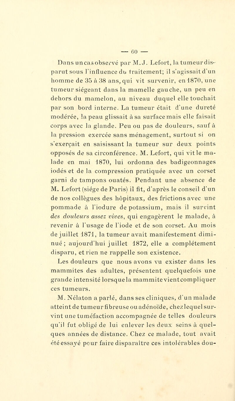 Dans uncasobservé par M. J. Lefort, la tumeurdis- parut sous l'influence du traitement; il s'agissait d'un homme de 35 à 38 ans, qui vit survenir, en 1870, une tumeur siégeant dans la mamelle gauche, un peu en dehors du mamelon, au niveau duquel elle touchait par son bord interne. La tumeur était d'une dureté modérée, la peau glissait à sa surface mais elle faisait corps avec la glande. Peu ou pas de douleurs, sauf à la pression exercée sans ménagement, surtout si on s'exerçait en saisissant la tumeur sur deux points opposés de sa circonférence. M. Lefort, qui vit le ma- lade en mai 4870, lui ordonna des badigeonnages iodés et de la compression pratiquée avec un corset garni de tampons ouatés. Pendant une absence de M. Lefort (siège de Paris) il fit, d'après le conseil d'un de nos collègues des hôpitaux, des frictions avec une pommade à l'iodure de potassium, mais il survint des douleurs assez vives, qui engagèrent le malade, à revenir à l'usage de l'iode et de son corset. Au mois de juillet 1871, la tumeur avait manifestement dimi- nué; aujourd'hui juillet 1872, elle a complètement disparu, et rien ne rappelle son existence. Les douleurs que nous avons vu exister dans les mammites des adultes, présentent quelquefois une grande intensité lorsquela mammitevientcompliquer ces tumeurs. M. Nélaton a parlé, dans ses cliniques, d'un malade atteint de tumeur fibreuse ou adénoïde, chezlequel sur- vint une tuméfaction accompagnée de telles douleurs qu'il fut obligé de lui enlever les deux seins à quel- ques années de distance. Chez ce malade, tout avait étéessaj^é peur faire disparaître ces intolérables dou-