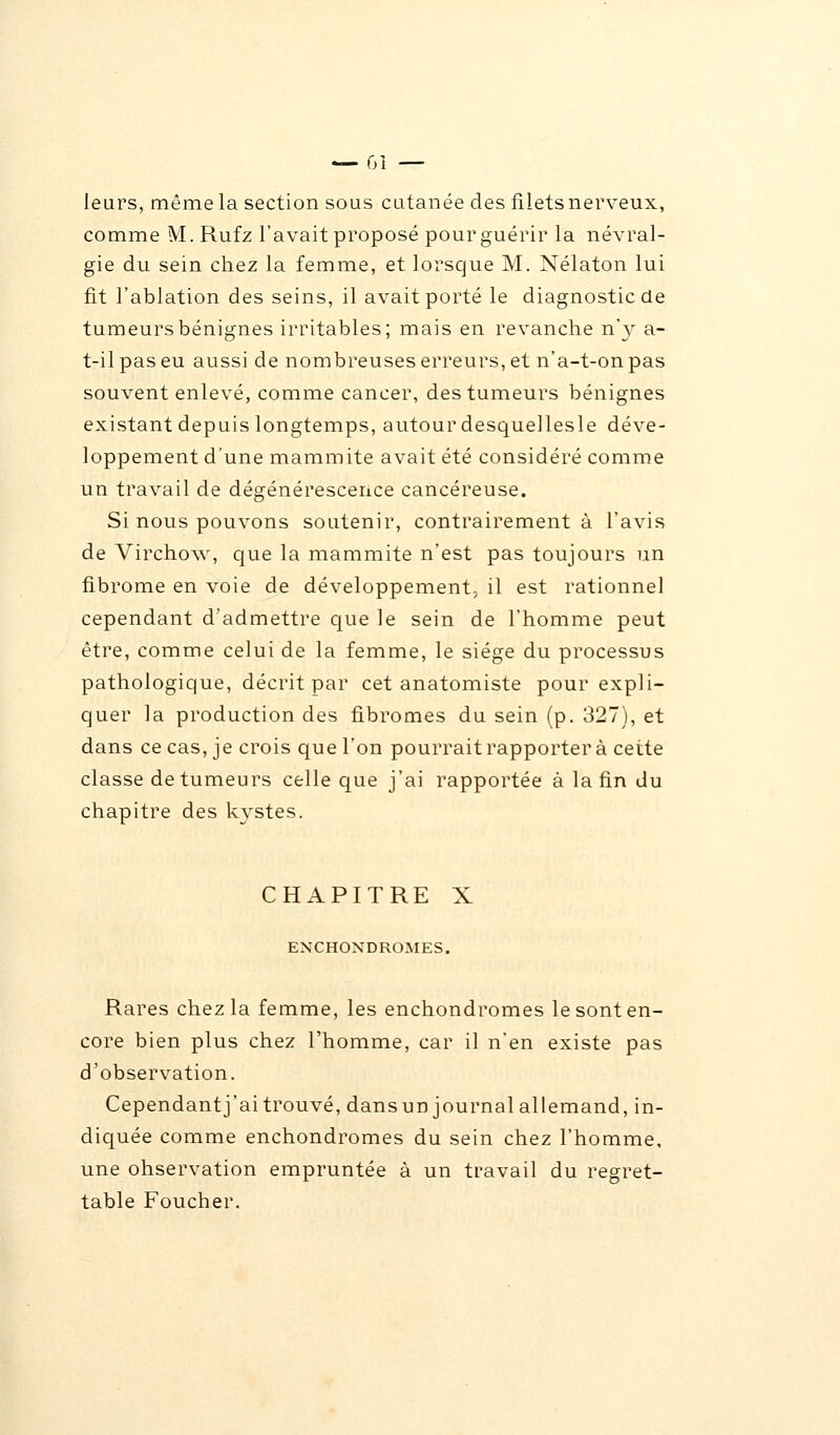 leurs, même la section sous cutanée des filets nerveux, comme M. Rufz l'avait proposé pour guérir la névral- gie du sein chez la femme, et lorsque M. Nélaton lui fit l'ablation des seins, il avait porté le diagnostic de tumeurs bénignes irritables; mais en revanche n'y a- t-il pas eu aussi de nombreuses erreurs, et n'a-t-on pas souvent enlevé, comme cancer, des tumeurs bénignes existant depuis longtemps, autour desquellesle déve- loppement d'une mammite avait été considéré comme un travail de dégénérescence cancéreuse. Si nous pouvons soutenir, contrairement à l'avis de Virchow, que la mammite n'est pas toujours un fibrome en voie de développement, il est rationnel cependant d'admettre que le sein de l'homme peut être, comme celui de la femme, le siège du processus pathologique, décrit par cet anatomiste pour expli- quer la production des fibromes du sein (p. 327), et dans ce cas, je crois que l'on pourrait rapporter à cette classe de tumeurs celle que j'ai rapportée à la fin du chapitre des kystes. CHAPITRE X ENCHONDROMES. Rares chez la femme, les enchondromes le sont en- core bien plus chez l'homme, car il n'en existe pas d'observation. Cependantj'aitrouvé, dansun journalallemand, in- diquée comme enchondromes du sein chez l'homme, une ohservation empruntée à un travail du regret- table Foucher.