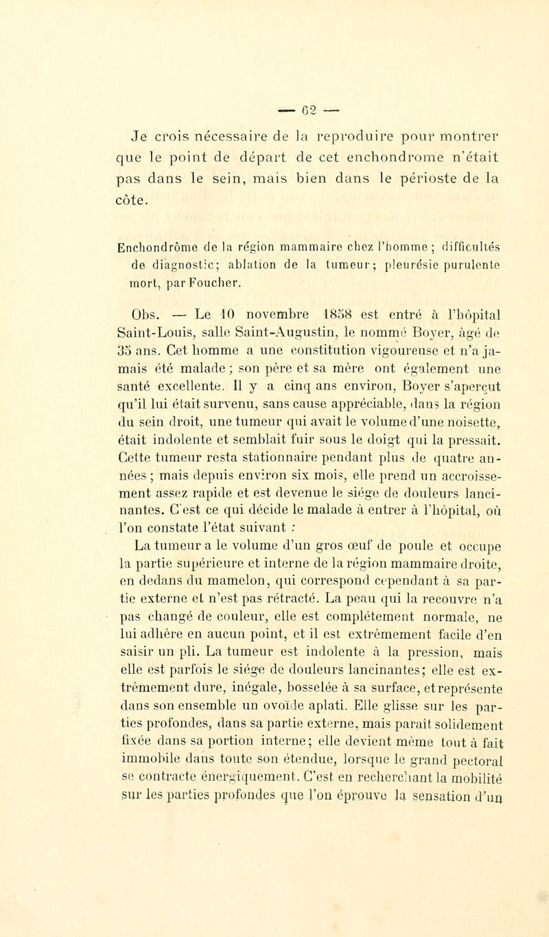 Je crois nécessaire de la reproduire pour montrer que le point de départ de cet enchondrome n'était pas dans le sein, mais bien dans le périoste de la côte. Enchondrome de la région mammaire chez l'homme; difficultés de diagnostic; ablation de la tumeur; pleurésie purulente mort, par Foucher. Obs. — Le 10 novembre 1858 est entré à l'hôpital Saint-Louis, salle Saint-Augustin, le nommé Boyer, âgé de 35 ans. Cet homme a une constitution vigoureuse et n'a ja- mais été malade ; son père et sa mère ont également une santé excellente. Il y a cinq ans environ, Boyer s'aperçut qu'il lui était survenu, sans cause appréciable, dans la région du sein droit, une tumeur qui avait le volume d'une noisette, était indolente et semblait fuir sous le doigt qui la pressait. Cette tumeur resta stationnaire pendant plus de quatre an- nées ; mais depuis environ six mois, elle prend un accroisse- ment assez rapide et est devenue le siège de douleurs lanci- nantes. C'est ce qui décide le malade à entrer à l'hôpital, où l'on constate l'état suivant : La tumeur a le volume d'un gros œuf de poule et occupe la partie supérieure et interne de la région mammaire droite, en dedans du mamelon, qui correspond cependant à sa par- tie externe et n'est pas rétracté. La peau qui la recouvre n'a pas changé de couleur, elle est complètement normale, ne lui adhère en aucun point, et il est extrêmement facile d'en saisir un pli. La tumeur est indolente à la pression, mais elle est parfois le siège de douleurs lancinantes; elle est ex- trêmement dure, inégale, bosselée à sa surface, etreprésente dans son ensemble un ovoïde aplati. Elle glisse sur les par- ties profondes, dans sa partie externe, mais paraît solidement fixée clans sa portion interne; elle devient même tout à fait immobile daus toute son étendue, lorsque le grand pectoral se contracte énergiquement. C'est, en recherchant la mobilité sur les parties profondes que l'on éprouve la sensation d'un