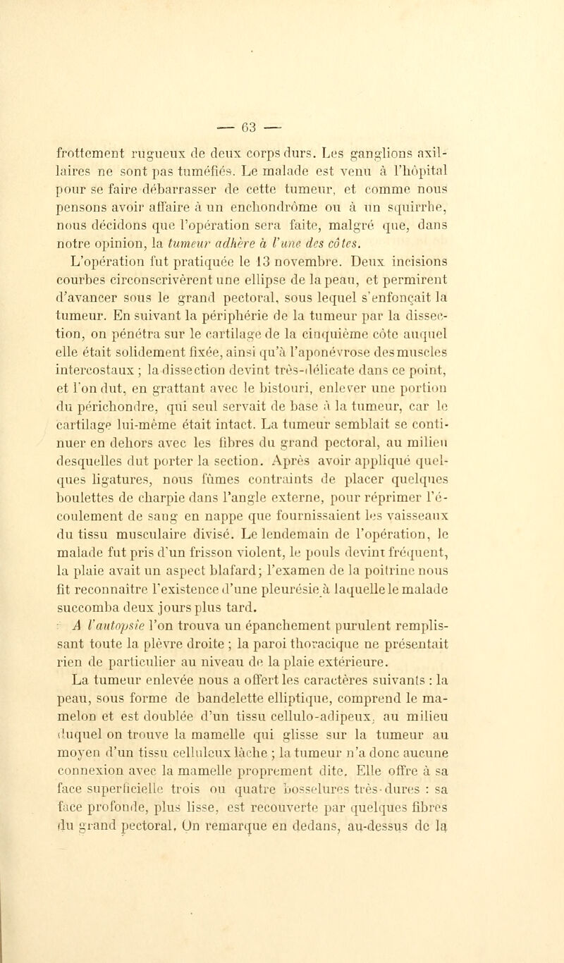 frottement rugueux de deux corps durs. Les ganglions axil- laires ne sont pas tuméfiés. Le malade est venu à l'hôpital pour se faire débarrasser de cette tumeur, et comme nous pensons avoir affaire à un enchondrôme ou à un scpiirrhe, nous décidons que l'opération sera faite, malgré, que, dans notre opinion, la tumeur adhère a l'une des côtes. L'opération fut pratiquée le 13 novembre. Deux incisions courbes circonscrivèrent une ellipse de la peau, et permirent d'avancer sous le grand pectoral, sous lequel s'enfonçait la tumeur. En suivant la périphérie de la tumeur par la dissec- tion, on pénétra sur le cartilage de la cinquième côte auquel elle était solidement fixée, ainsi qu'à l'aponévrose des muscles intercostaux ; la dissection devint très-délicate dans ce point, et l'on dut, en grattant avec le bistouri, enlever une portion du périchondre, qui seul servait de base à la tumeur, car le cartilage lui-même était intact. La tumeur semblait se conti- nuer en dehors avec les fibres du grand pectoral, au milieu desquelles dut porter la section. Après avoir appliqué quel* ques ligatures, nous fûmes contraints de placer quelques boulettes de charpie dans l'angle externe, pour réprimer l'é- coulement de sang en nappe que fournissaient les vaisseaux du tissu musculaire divisé. Le lendemain de l'opération, le malade fut pris d'un frisson violent, le pouls devint fréquent, la plaie avait un aspect blafard; l'examen de la poitrine nous fit reconnaître l'existence d'une pleurésie à laquelle le malade succomba deux jours plus tard. ■ A l'autopsie l'on trouva un épanchement purulent remplis- sant toute la plèvre droite ; la paroi thoracique ne présentait rien de particulier au niveau de la plaie extérieure. La tumeur enlevée nous a offert les caractères suivants : la peau, sous forme de bandelette elliptique, comprend le ma- melon et est doublée d'un tissu cellulo-adipeux. au milieu duquel on trouve la mamelle qui glisse sur la tumeur au moyen d'un tissu cellulcux lâche ; la tumeur n'a donc aucune connexion avec la mamelle proprement dite. Elle offre à sa face superficielle trois ou quatre bosselures très-dures : sa face profonde, plus lisse, est recouverte par quelques fibres du grand pectoral. Un remarque en dedans, au-dessus de la.