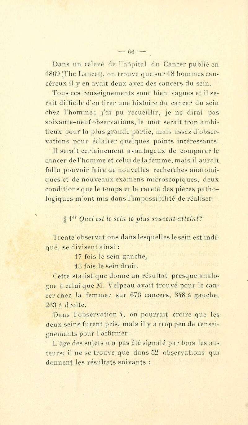 Dans un relevé de l'hôpital du Cancer publié en 1869 (The Lancet), on trouve que sur 18 hommes can- céreux il y en avait deux avec des cancers du sein. Tous ces renseignements sont bien vagues et il se- rait difficile d'en tirer une histoire du cancer du sein chez l'homme; j'ai pu recueillir, je ne dirai pas soixante-neuf observations, le mot serait trop ambi- tieux pour la plus grande partie, mais assez d'obser- vations pour éclairer quelques points intéressants. Il serait certainement avantageux de comparer le cancer de l'homme et celui de la femme, mais il aurait fallu pouvoir faire de nouvelles recherches anatomi- ques et de nouveaux examens microscopiques, deux conditions que le temps et la rareté des pièces patho- logiques m'ont mis dans l'impossibilité de réaliser. § 1er Quel est le sein le plus souvent atteint? Trente observations dans lesquelles le sein est indi- qué, se divisent ainsi : 17 fois le sein gauche, 13 fois le sein droit. Cette statistique donne un résultat presque analo- gue à celui que M. Velpeau avait trouvé pour le can- cer chez la femme; sur 676 cancers, 348 à gauche, 263 à droite. Dans l'observation 4, on pourrait croire que les deux seins furent pris, mais il y a trop peu de rensei- gnements pour l'affirmer. L'âge des sujets n'a pas été signalé par tous les au- teurs; il ne se trouve que dans 52 observations qui donnent les résultats suivants ;