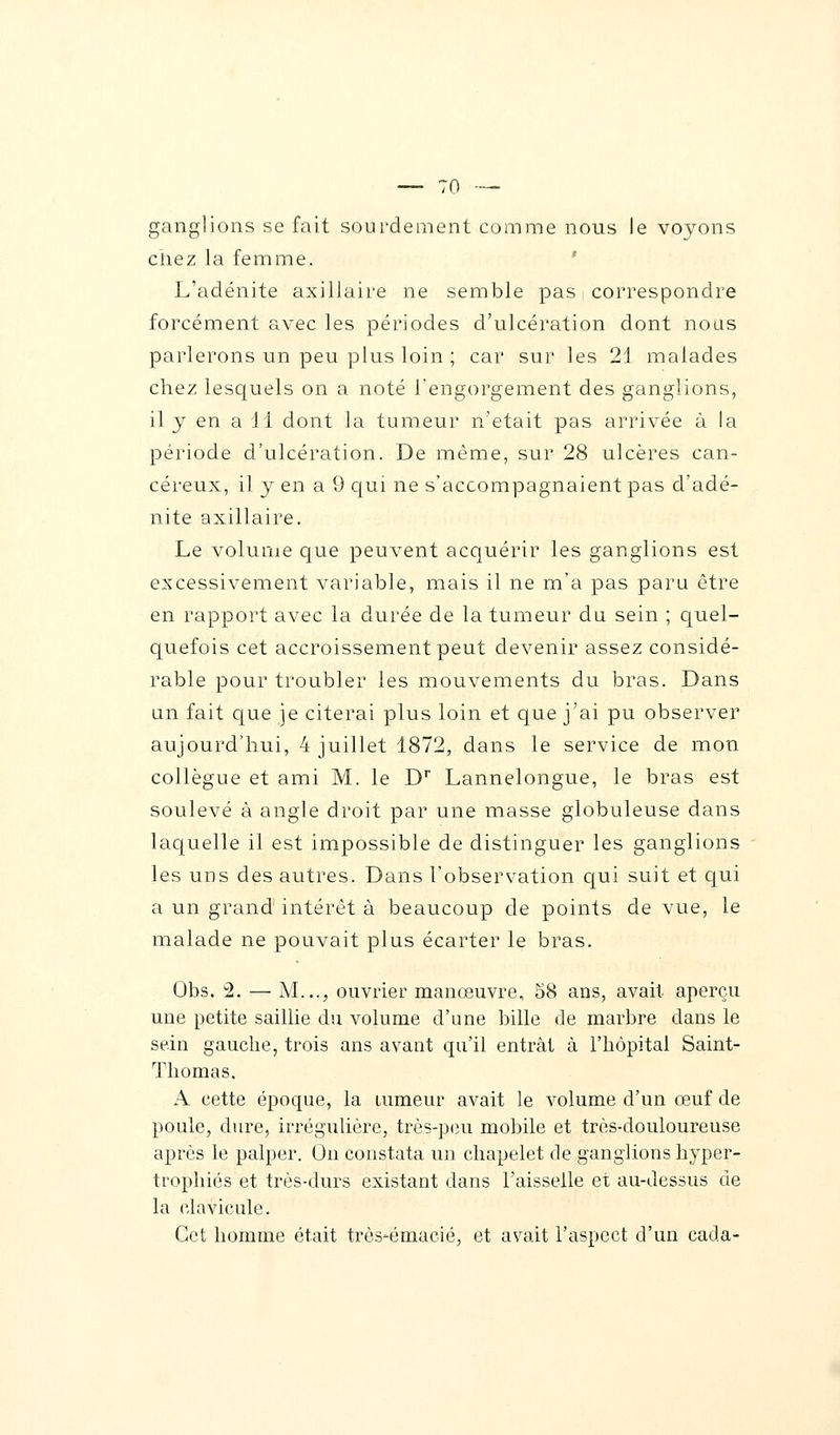 ganglions se fait sourdement comme nous le voyons chez la femme. L'adénite axillaire ne semble pas correspondre forcément avec les périodes d'ulcération dont nous parlerons un peu plus loin ; car sur les 21 malades chez lesquels on a noté l'engorgement des ganglions, il y en a 11 dont la tumeur n'était pas arrivée à la période d'ulcération. De même, sur 28 ulcères can- céreux, il y en a 9 qui ne s'accompagnaient pas d'adé- nite axillaire. Le volume que peuvent acquérir les ganglions est excessivement variable, mais il ne m'a pas paru être en rapport avec la durée de la tumeur du sein ; quel- quefois cet accroissement peut devenir assez considé- rable pour troubler les mouvements du bras. Dans un fait que je citerai plus loin et que j'ai pu observer aujourd'hui, 4 juillet 1872, dans le service de mon collègue et ami M. le Dr Lannelongue, le bras est soulevé à angle droit par une masse globuleuse dans laquelle il est impossible de distinguer les ganglions les uns des autres. Dans l'observation qui suit et qui a un grand intérêt à beaucoup de points de vue, le malade ne pouvait plus écarter le bras. Obs. 2. — M..., ouvrier manœuvre, 58 ans, avait aperçu une petite saillie du volume d'une bille de marbre dans le sein gauche, trois ans avant qu'il entrât à l'hôpital Saint- Thomas. A cette époque, la tumeur avait le volume d'un œuf de poule, dure, irrégulière, très-peu mobile et très-douloureuse après le palper. On constata un chapelet de ganglions hyper- trophiés et très-durs existant dans l'aisselle et au-dessus de la clavicule. Cet homme était très-émacié, et avait l'aspect d'un cada-