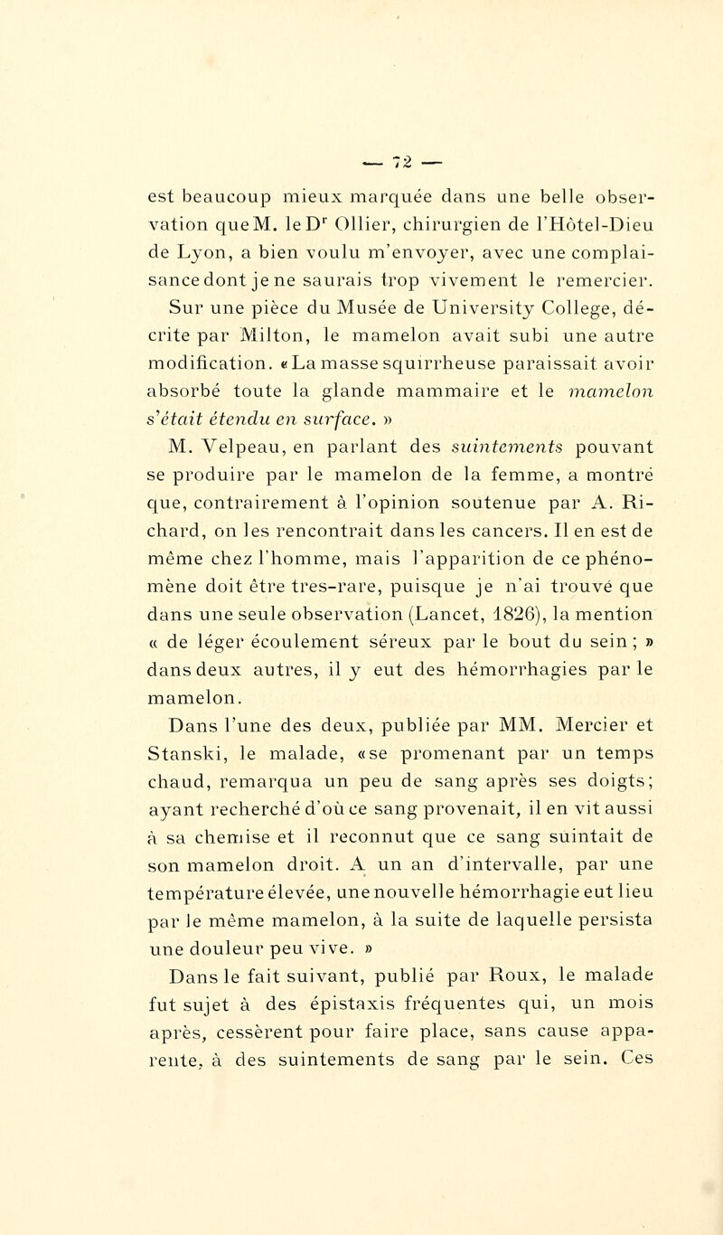 est beaucoup mieux marquée dans une belle obser- vation que M. leDr Ollier, chirurgien de l'Hôtel-Dieu de Lyon, a bien voulu m'envoyer, avec une complai- sance dont je ne saurais trop vivement le remercier. Sur une pièce du Musée de University Collège, dé- crite par Milton, le mamelon avait subi une autre modification. «La masse squirrheuse paraissait, avoir absorbé toute la glande mammaire et le mamelon s'était étendu en surface. » M. Velpeau, en parlant des suintements pouvant se produire par le mamelon de la femme, a montré que, contrairement à l'opinion soutenue par A. Ri- chard, on les rencontrait dans les cancers. Il en est de même chez l'homme, mais l'apparition de ce phéno- mène doit être très-rare, puisque je n'ai trouvé que dans une seule observation (Lancet, 1826), la mention « de léger écoulement séreux par le bout du sein ; » dans deux autres, il y eut des hémorrhagies parle mamelon. Dans l'une des deux, publiée par MM. Mercier et Stanski, le malade, «se promenant par un temps chaud, remarqua un peu de sang après ses doigts; ayant recherché d'où ce sang provenait, il en vit aussi à sa chemise et il reconnut que ce sang suintait de son mamelon droit. A un an d'intervalle, par une température élevée, une nouvelle hémorrhagie eut lieu par Je même mamelon, à la suite de laquelle persista une douleur peu vive. » Dans le fait suivant, publié par Roux, le malade fut sujet à des épistaxis fréquentes qui, un mois après, cessèrent pour faire place, sans cause appa- rente, à des suintements de sang par le sein. Ces