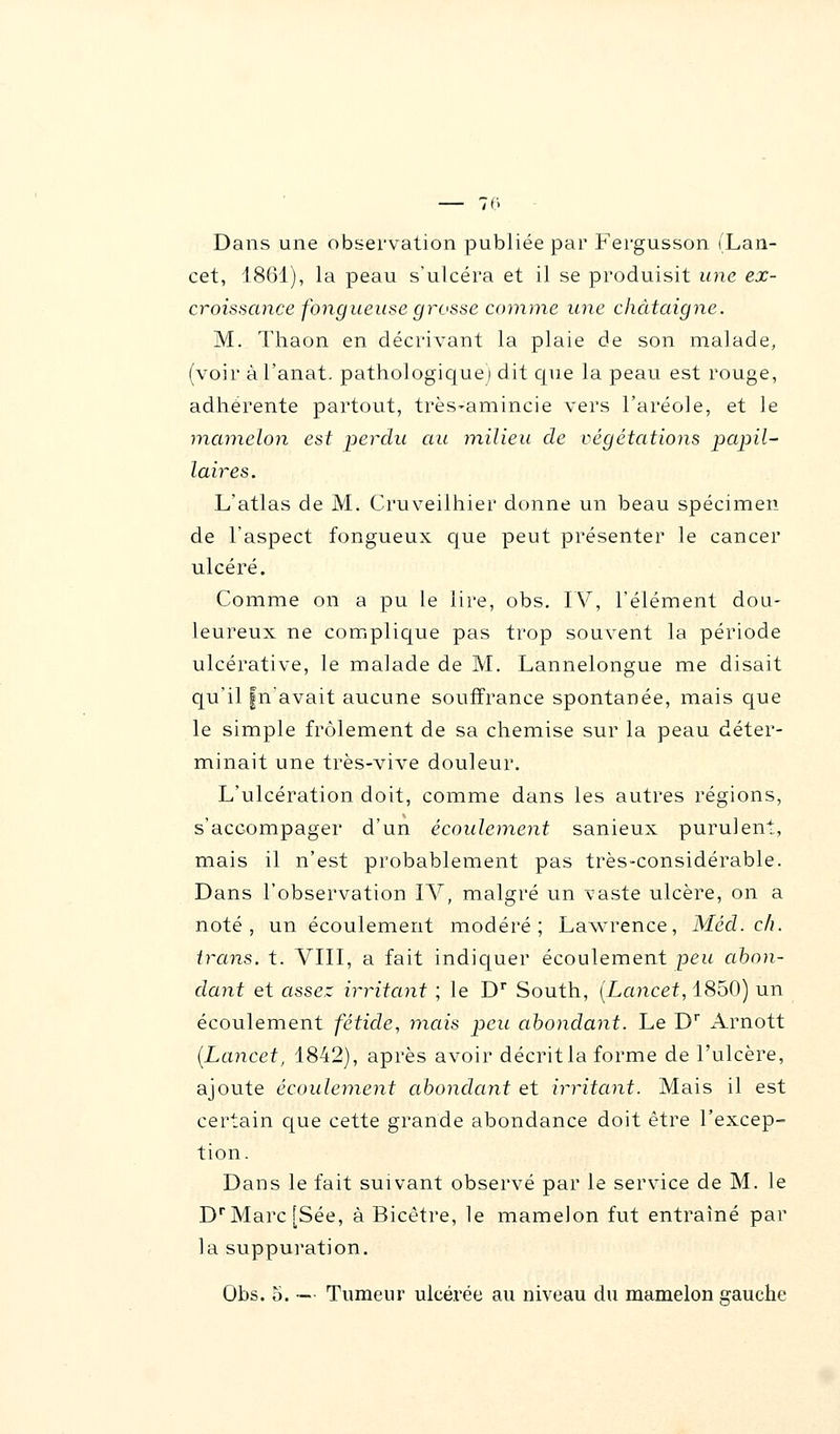 Dans une observation publiée par Fergusson (Lan- cet, 1861), la peau s'ulcéra et il se produisit une ex- croissance fongueuse grosse comme une châtaigne. M. Thaon en décrivant la plaie de son malade, (voir àl'anat. pathologique) dit que la peau est rouge, adhérente partout, très-amincie vers l'aréole, et le mamelon est perche au milieu de végétations papil- laires. L'atlas de M. Cruveilhier donne un beau spécimen de l'aspect fongueux que peut présenter le cancer ulcéré. Comme on a pu le lire, obs. IV, l'élément dou- leureux ne complique pas trop souvent la période ulcérative, le malade de M. Lannelongue me disait qu'il fn'avait aucune souffrance spontanée, mais que le simple frôlement de sa chemise sur la peau déter- minait une très-vive douleur. L'ulcération doit, comme dans les autres régions, s'accompager d'un écoulement sanieux purulent, mais il n'est probablement pas très-considérable. Dans l'observation IV, malgré un vaste ulcère, on a noté, un écoulement modéré; Lawrence, Méd. ch. irans. t. VIII, a fait indiquer écoulement peu abon- dant et assez irritant ; le Dr South, (Lancet, 1850) un écoulement fétide, mais peu abondant. Le Dr Arnott (Lancet, 1842), après avoir décritla forme de l'ulcère, ajoute écoulement abondant et irritant. Mais il est certain que cette grande abondance doit être l'excep- tion. Dans le fait suivant observé par le service de M. le DrMarc[Sée, à Bicêtre, le mamelon fut entraîné par la suppuration. Obs. o. — Tumeur ulcérée au niveau du mamelon gauche