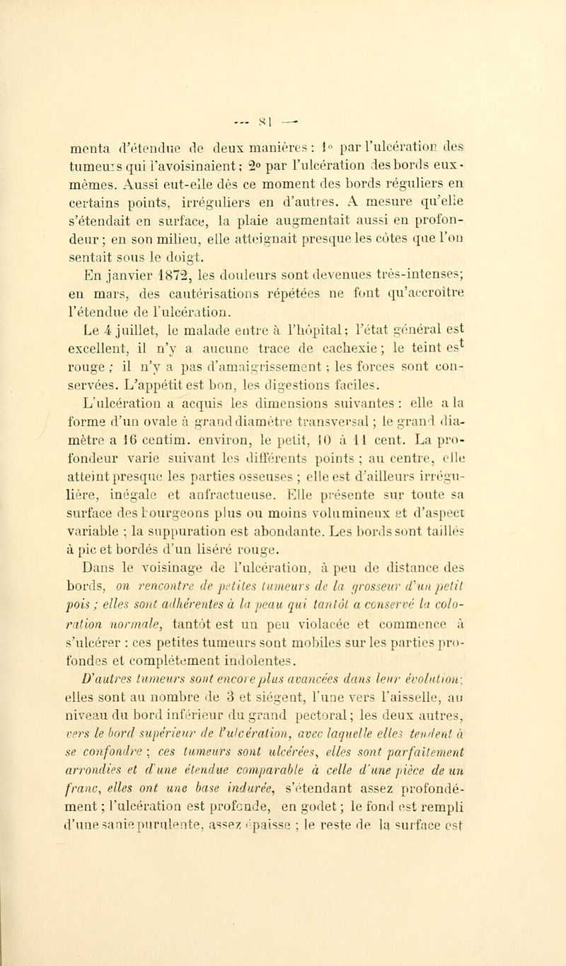 ... si — menta d'étendue de deux manières : 1° par l'ulcération des tumeuisquil'avoisinaient; 2° par l'ulcération des bords eux- mêmes. Aussi eut-elle dès ce moment des bords réguliers en certains points, irréguliers en d'autres. A mesure qu'elle s'étendait en surface, la plaie augmentait aussi en profon- deur ; en son milieu, elle atteignait presque les côtes que l'on sentait sous le doigt. En janvier 1872, les douleurs sont devenues très-intenses; en mars, des cautérisations répétées ne font qu'accroître l'étendue de l'ulcération. Le 4 juillet, le malade entre à l'hôpital; l'état général est excellent, il n'y a aucune trace de cachexie ; le teint es* rouge ; il n'y a pas d'amaigrissement ; les forces sont con- servées. L'appétit est bon, les digestions faciles. L'ulcération a acquis les dimensions suivantes : elle a la forme d'un ovale à grand diamètre transversal ; le grand dia- mètre a 16 centim. environ, le petit, 10 à 11 cent. La pro- fondeur varie suivant les différents points ; au centre, elle atteint presque les parties osseuses ; elle est d'ailleurs irrégu- lière, inégale et anfractueuse. Elle présente sur toute sa surface destourgeons plus ou moins volumineux et d'aspect variable ; la suppuration est abondante. Les bords sont taillés à pic et bordés d'un liséré rouge. Dans le voisinage de l'ulcération, à peu de distance des bords, on rencontre de petites tumeurs de la fjrosseur d'un petit pois ; elles sont adhérentes à lu peau qui tantôt a conservé la colo- ration normale, tantôt est un peu violacée et commence à s'ulcérer : ces petites tumeurs sont mobiles sur les parties pro- fondes et complètement indolentes. D'autres tumeurs sont encore plus avancées dans leur évolution; elles sont au nombre de 3 et siègent, l'une vers l'aisselle, au niveau du bord inférieur du grand pectoral; les deux autres, vers le bord supérieur de l'ulcération, avec laquelle elles tendent à se confondre ; ces tumeurs sont ulcérées, elles sont parfaitement arrondies et d'une étendue comparable à celle d'une pièce de un franc, elles ont une base indurée, s'étendant assez profondé- ment ; l'ulcération est profonde, en godet ; le fond est rempli d'une sanie purulente, assez ''paisse ; le reste de la surface est