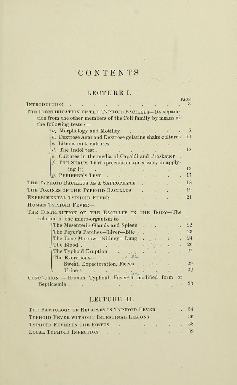 CONTENTS LECTURE I. yg- Introduction The Identification of the Typhoid Bacillus—Its separa- tion from the other members of the Coli family by means of the following tests :— Morphology and Motility ..... Dextrose Agar and Dextrose gelatine shake cultures Litmus milk cultures ..... The Indol test Cultures in the media of Capaldi and Proskauer /. The Serum Test (precautions necessary in apply ing it) Pfeifper's Test The Typhoid Bacillus as a Saprophyte ... The Toxines of the Typhoid Bacillus Experimental Typhoid Fever Human Typhoid Fever— The Distribution of the Bacillus in the Body—The relation of the micro-organism to 'The Mesenteric Glands and Spleen . . The Peyer's Patches-^Liver—Bile . The Bone Marrow—Kidney—Lung .... . The Blood ■■ 'v. ■ • The Typhoid Eruption . ... . « The Excretions— ' -^'-^ • . Sweat, Expectoration, Fasces ■ :• ■ Urine . . . .,... Conclusion — Human 'Typhoid Fev.er^a modified form of Septicaemia . . ........ PAGE 3 10 12 13 17 18 19 21 22 23 24 26 27 29 32 33 LECTURE ir. The Pathology of Relapses in Typhoid Fever Typhoid Fever without Intestinal Lesions Typhoid Fever in the Fcetus . . . . Local Typhoid Infection 34 36 39