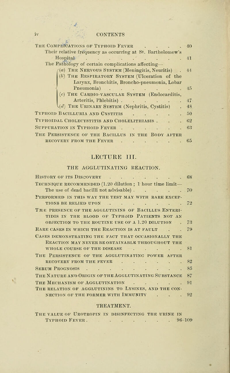 The CompbTcations op Typhoid Fevkr . . . . Their relative fr6t(uency as occurring at St. Bartholomew's Hospital . . . . . . The PatLologry of certain complications affecting— f{a) The Nervous System (Meningitis, Neuritis) (b) The Respiratory System (Ulceration of the Larynx, Bronchitis, Broncho-pneumonia, Lobar Pneumonia) ....... (c) The Cardio-vascular System (Endocarditis, Arteritis, Phlebitis) ^.(f/) The Urinary System (Nephritis, Cystitis) Typhoid BiciLLURiA AND Cystitis .... Typhoidal Cholecystitis and Cholelithiasis . Suppuration in Ty'phoid Fever The Persistence of the Bacillus in the Body after recovery from the Fever 40 41 44 47 48 .50 62 63 65 LECTURE III. THE AGGLUTINATING REACTION. History of its Discovery ....... 68 Technique recommended (1.20 dilution ; 1 hour time limit— The use of dead bacilli not advisable) 70 Performed in this way the test may with rare excep- tions BE relied upon 72 The presence of the agglutinins of Bacillus Enteri- tidis in the blood of Typhoid Patients not an objection TO the routine use of A 1.20 dilution . 73 Rare cases in which the Reaction is at fault . . 79 Cases demonstrating the fact that occasionally the Reaction MAY NEVER be obtainable throughout the whole course of the DISEASE 81 The Persistence of the agglutinating power after RECOVERY from THE FEVER 82 Serum Prognosis 85 The Nature and Origin op the Agglutinating Substance 87 The Mechanism of Agglutination 91 The relation of agglutinins to Lysines, and the con- nection of the former with Immunity' . . .92 TREATMENT. The value of Urotropin in disinfecting the urine in Typhoid Fever 96-109