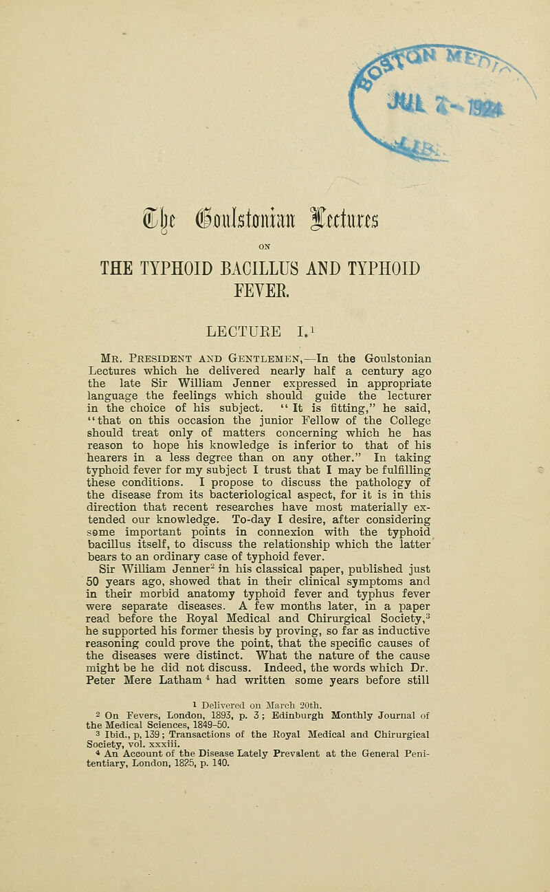 ON THE TYPHOID BACILLUS AND TYPHOID FEYER LECTUEE I.i Mr. President and Gentlemen,—In the Goulstonian Lectures which he delivered nearly half a century ago the late Sir William Jenner expressed in appropriate language the feelings which should guide the lecturer in the choice of his subject. It is fitting, he said, that on this occasion the junior Fellow of the College should treat only of matters concerning which he has reason to hope his knowledge is inferior to that of his hearers in a less degree than on any other. In taking typhoid fever for my subject I trust that I may be fulfilling these conditions. I propose to discuss the pathology of the disease from its bacteriological aspect, for it is in this direction that recent researches have most materially ex- tended our knowledge. To-day I desire, after considering some important points in connexion with the typhoid bacillus itself, to discuss the relationship which the latter' bears to an ordinary case of typhoid fever. Sir William Jenner^ in his classical paper, published just 50 years ago, showed that in their clinical symptoms and in their morbid anatomy typhoid fever and typhus fever were separate diseases. A few months later, in a paper read before the Royal Medical and Chirurgical Society,^ he supported his former thesis by proving, so far as inductive reasoning could prove the point, that the specific causes of the diseases were distinct. What the nature of the cause might be he did not discuss. Indeed, the words which Dr. Peter Mere Latham* had written some years before still 1 Delivered on March 20tli. 2 Oa Fevers, London, 1893, p. 3 ; Edinburgh Monthly Journal of the Medical Sciences, 1849-50. 3 Ibid., p, 139; Transactions of the Eoyal Medical and Chirurgical Society, vol. xxxiii. 4 An Account of the Disease Lately Prevalent at the General Peni- tentiary, London, 1825, p. 140.