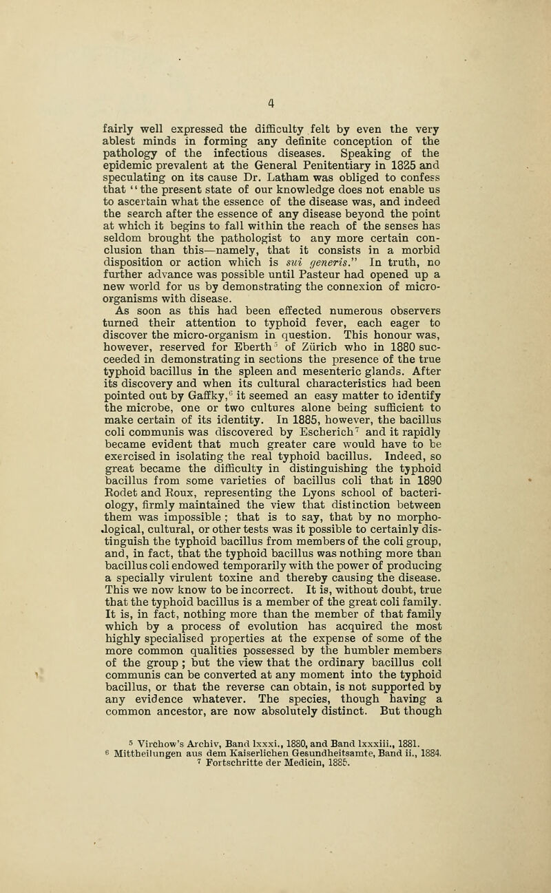 fairly well expressed the difficulty felt by even the very ablest minds in forming any definite conception of the pathology of the infectious diseases. Speaking of the epidemic prevalent at the General Penitentiary in 1325 and speculating on its cause Dr. Latham was obliged to confess that the present state of our knowledge does not enable us to ascertain what the essence of the disease was, and indeed the search after the essence of any disease beyond the point at which it begins to fall within the reach of the senses has seldom brought the pathologist to any more certain con- clusion than this—namely, that it consists in a morbid disposition or action which is sui generis. In truth, no further advance was possible until Pasteur had opened up a new world for us by demonstrating the connexion of micro- organisms with disease. As soon as this had been efEected numerous observers turned their attention to typhoid fever, each eager to discover the micro-organism in question. This honour was, however, reserved for Eberth ' of Zurich who in 1880 suc- ceeded in demonstrating in sections the presence of the true typhoid bacillus in the spleen and mesenteric glands. After its discovery and when its cultural characteristics had been pointed out by Gaffky,'' it seemed an easy matter to identify the microbe, one or two cultures alone being sufficient to make certain of its identity. In 1885, however, the bacillus coli communis was discovered by Escherich and it rapidly became evident that much greater care would have to be exercised in isolating the real typhoid bacillus. Indeed, so great became the difficulty in distinguishing the typhoid bacillus from some varieties of bacillus coli that in 1890 Kodet and Roux, representing the Lyons school of bacteri- ology, firmly maintained the view that distinction between them was impossible ; that is to say, that by no morpho- logical, cultural, or other tests was it possible to certainly dis- tinguish the typhoid bacillus from members of the coli group, and, in fact, that the typhoid bacillus was nothing more than bacillus coli endowed temporarily with the power of producing a specially virulent toxine and thereby causing the disease. This we now know to be incorrect. It is, without doubt, true that the typhoid bacillus is a member of the great coli family. It is, in fact, nothing more than the member of that family which by a process of evolution has acquired the most highly specialised properties at the expense of some of the more common qualities possessed by the humbler members of the group ; but the view that the ordinary bacillus coll communis can be converted at any moment into the typhoid bacillus, or that the reverse can obtain, is not supported by any evidence whatever. The species, though having a common ancestor, are now absolutely distinct. But though 5 Virchow's Archiv, Band Ixxxi., 1880, and Band Ixxxiil., 1881. 6 Mittheilungen aus dem Kaiserlichen Gesundheitsamte, Band ii., 1884. ' Fortschritte der Medicin, ISSf.