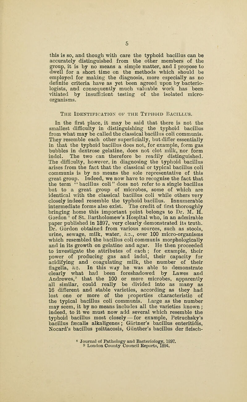 this is so, and though with care the typhoid bacillus can be accurately distinguished from the other members of the group, it is by no means a simple matter, and I propose to dwell for a short time on the methods which should be employed for making the diagnosis, more especially as no definite criteria have as yet been agreed upon by bacterio- logists, and consequently much valuable work has been vitiated by insufficient testing of the isolated micro- organisms. The Identification of the Typhoid Bacillus. In the first place, it may be said that there is not the smallest difficulty in distinguishing the typhoid bacillus from what may be called the classical bacillus coli communis. They resemble each other superficially, but difEer essentially in that the typhoid bacillus does not, for example, form gas bubbles in dextrose gelatine, does not clot milk, nor form indol. The two can therefore be readily distinguished. The difficulty, however, in diagnosing the typhoid bacillus arises from the fact that the classical or typical bacillus coli communis is by no means the sole representative of this great group. Indeed, we now have to recognise the fact that the term  bacillus coli does not refer to a single bacillus but to a great group of microbes, some of which are identical with the classical bacillus coli while others very closely indeed resemble the typhoid bacillus. Innumerable intermediate forms also exist. The credit of first thoroughly bringing home this important point belongs to Dr. M. H. Gordon'^ of St. Bartholomew's Hospital who, in an admirable paper published in 1897, very clearly demonstrated its truth. Dr. Gordon obtained from various sources, such as stools, urine, sewage, milk, water, &o., over 100 micro-organisms which resembled the bacillus coli communis morphologically and in its growth on gelatine and agar. He then proceeded to investigate the attributes of each ; for example, their power of producing gas and indol, their capacity for acidifying and coagulating milk, the number of their flagella, &c. In this way he was able to demonstrate clearly what had been foreshadowed by Lawes and Andrewes,^ that the 100 or more microbes, apparently all similar, could really be divided into as many as 16 different and stable varieties, according as they had lost one or more of the properties characteristic of the typical bacillus coli communis. Large as the number may seem, it by no means includes all the varieties known: indeed, to it we must now add several which resemble the typhoid bacillus most closely — for example, Petruchsky's bacillus fsecalis alkaligenes; Gartner's bacillus enteritidis, Nocard's bacillus psittacosis, Giinther's bacillus der fleisch- s Journal of Pathology and Bacteriology, 1897. 9 London County Council Eeports, 1894.