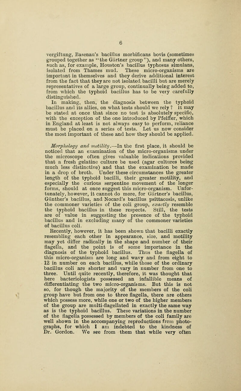 vergiftung, Basenau's bacillus morbificans bovis (sometimes grouped together as the Giirtner group), and many others, such as, for example, Houston's bacillus typhosus simulans, isolated from Thames mud. These micro-organisms are important in themselves and they derive additional interest from the fact that they are not isolated bacilli but are merely representatives of a large group, continually being added to, from which the typhoid bacillus has to be very carefully distinguished. In making, then, the diagnosis between the typhoid bacillus and its allies, on what tests should we rely ? It may be stated at once that since no test is absolutely specific, with the exception of the one introduced by PfeifEer, which in England at least is not always easy to perform, reliance must be placed on a series of tests. Let us now consider the most important of these and how they should be applied. Morpliology and motility.—In the first place, it should be noticed that an examination of the micro-organisms under the microscope often gives valuable indications provided that a fresh gelatine culture be used (agar cultures being much less distinctive) and that the examination be made in a drop of broth. Under these circumstances the greater length of the typhoid bacilli, their greater motility, and especially the curious serpentine movement of the longer forms, should at once suggest this micro-organism. Unfor- tunately, however, it cannot do more, for Gartner's bacillus, Giinther's bacillus, and Nocard's bacillus psittacosis, unlike the commoner varieties of the coli group, exactly resemble the typhoid bacillus in these respects. Still, the tests are of value in suggesting the presence of the typhoid bacillus and in excluding many of the commoner varieties of bacillus coli. Kecently, however, it has been shown that bacilli exactly resembling each other in appearance, size, and motility may yet difEer radically in the shape and number of their flagella, and the point is of some importance in the diagnosis of the typhoid bacillus. Thus the flagella of this micro-organism are long and wavy and from eight to 12 in number on each bacillus, while those of the ordinary bacillus coli are shorter and vary in number from one to three. Until quite recently, therefore, it was thought that here bacteriologists possessed an infallible means of differentiating the two micro-organisms. But this is not so, for though the majority of the members of the coli group have but from one to three flagella, there are others which possess more, while one or two of the higher members of the group are multi-flagellated in exactly the same way as is the typhoid bacillus. These variations in the number of the flagella possessed by members of the coli family are well shown in the accompanying reproductions from photo- graphs, for which I am indebted to the kindness of Dr. Gordon. We see from them that while very often