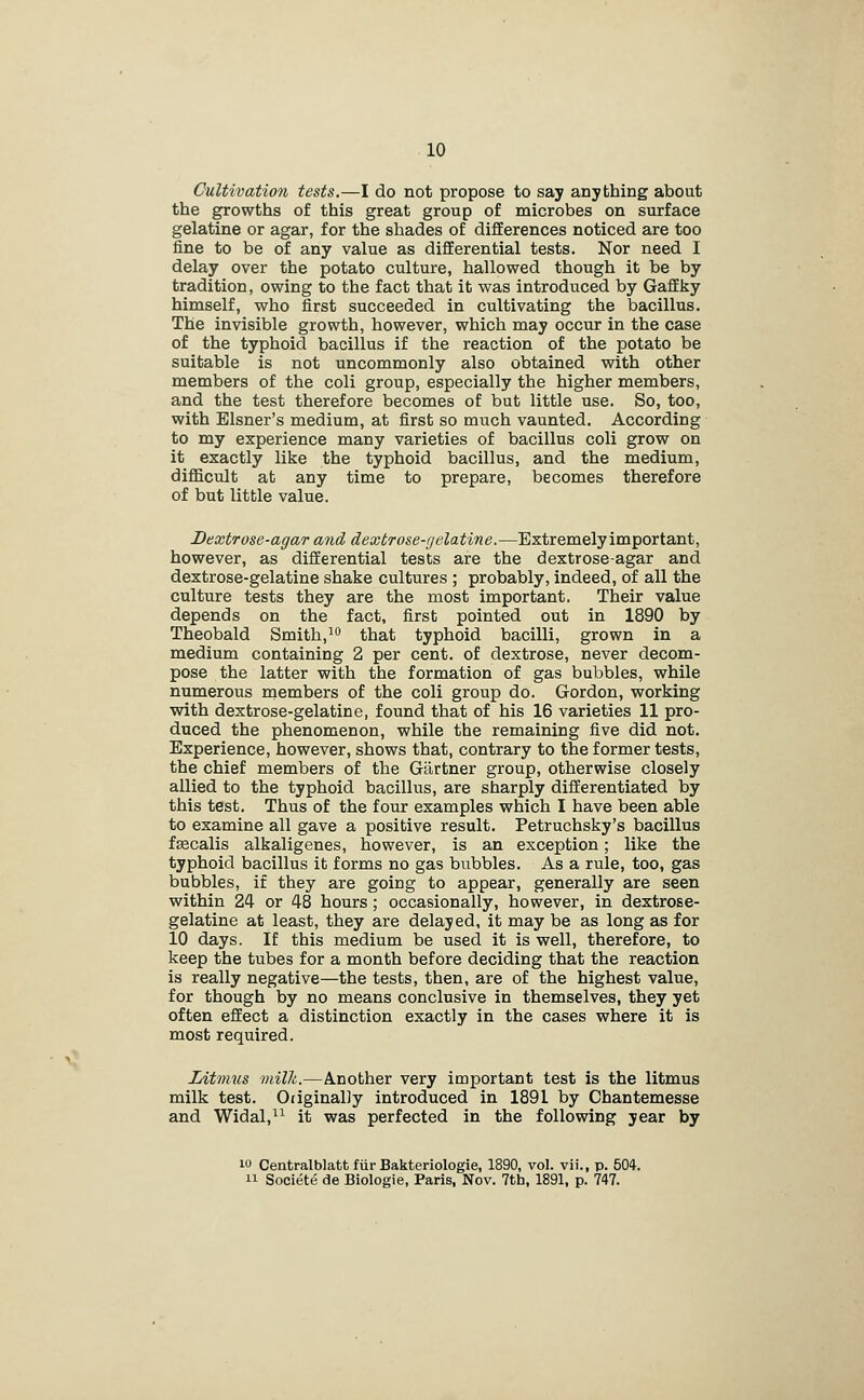 Cultivation tests.—I do not propose to say anything about the growths of this great group of microbes on surface gelatine or agar, for the shades of differences noticed are too fine to be of any value as differential tests. Nor need I delay over the potato culture, hallowed though it be by tradition, owing to the fact that it was introduced by Gaffky himself, who first succeeded in cultivating the bacillus. The invisible growth, however, which may occur in the case of the typhoid bacillus if the reaction of the potato be suitable is not uncommonly also obtained with other members of the coli group, especially the higher members, and the test therefore becomes of but little use. So, too, with Eisner's medium, at first so much vaunted. According to my experience many varieties of bacillus coli grow on it exactly like the typhoid bacillus, and the medium, difficult at any time to prepare, becomes therefore of but little value. Dextrose-agar and dextrose-gelatine.—Extremely important, however, as differential tests are the dextrose-agar and dextrose-gelatine shake cultures ; probably, indeed, of all the culture tests they are the most important. Their value depends on the fact, first pointed out in 1890 by Theobald Smith,^^ that typhoid bacilli, grown in a medium containing 2 per cent, of dextrose, never decom- pose the latter with the formation of gas bubbles, while numerous rnembers of the coli group do. Gordon, working with dextrose-gelatine, found that of his 16 varieties 11 pro- duced the phenomenon, while the remaining five did not. Experience, however, shows that, contrary to the former tests, the chief members of the Gilrtner group, otherwise closely allied to the typhoid bacillus, are sharply differentiated by this test. Thus of the four examples which I have been able to examine all gave a positive result. Petruchsky's bacillus fascalis alkaligenes, however, is an exception; like the typhoid bacillus it forms no gas bubbles. As a rule, too, gas bubbles, if they are going to appear, generally are seen within 24 or 48 hours ; occasionally, however, in dextrose- gelatine at least, they are delayed, it may be as long as for 10 days. If this medium be used it is well, therefore, to keep the tubes for a month before deciding that the reaction is really negative—the tests, then, are of the highest value, for though by no means conclusive in themselves, they yet often effect a distinction exactly in the cases where it is most required. Litmus milk.—Another very important test is the litmus milk test. OiiginalJy introduced in 1891 by Chantemesse and Widal,^^ it was perfected in the following year by 10 Centralblatt fur Bakteriologie, 1890, vol. vii., p. 504. 11 Societe de Biologie, Paris, Nov. 7th, 1891, p. 747.
