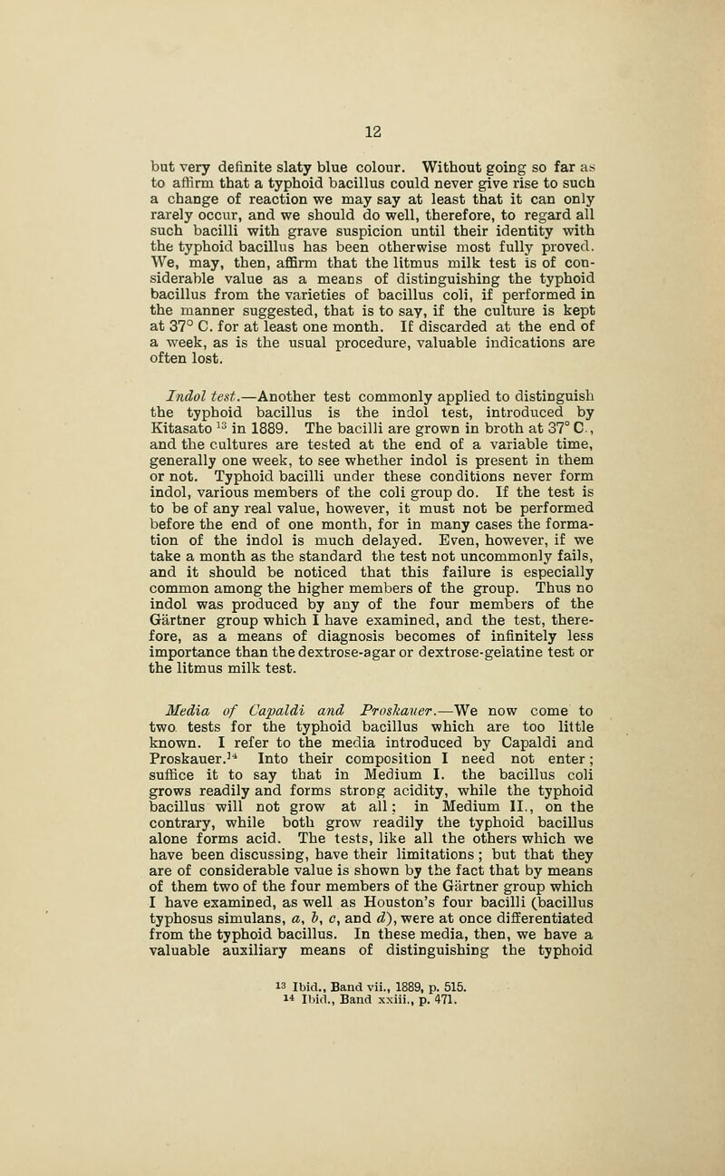but very definite slaty blue colour. Without going so far as to affirm that a typhoid bacillus could never give rise to such a change of reaction we may say at least that it can only rarely occur, and we should do well, therefore, to regard all such bacilli with grave suspicion until their identity with the typhoid bacillus has been otherwise most fully proved. We, may, then, affirm that the litmus milk test is of con- siderable value as a means of distinguishing the typhoid bacillus from the varieties of bacillus coli, if performed in the manner suggested, that is to say, if the culture is kept at 37° C. for at least one month. If discarded at the end of a week, as is the usual procedure, valuable indications are often lost. Indol test.—Another test commonly applied to distinguish the typhoid bacillus is the indol test, introduced by Kitasato ^^ in 1889. The bacilli are grown in broth at 37° C, and the cultures are tested at the end of a variable time, generally one week, to see whether indol is present in them or not. Typhoid bacilli under these conditions never form indol, various members of the coli group do. If the test is to be of any real value, however, it must not be performed before the end of one month, for in many cases the forma- tion of the indol is much delayed. Even, however, if we take a month as the standard the test not uncommonly fails, and it should be noticed that this failure is especially common among the higher members of the group. Thus no indol was produced by any of the four members of the Gartner group which I have examined, and the test, there- fore, as a means of diagnosis becomes of infinitely less importance than the dextrose-agar or dextrose-gelatine test or the litmus milk test. Media of Capaldi and Proskauer.—We now come to two. tests for the typhoid bacillus which are too little known. I refer to the media introduced by Capaldi and Proskauer.''' Into their composition I need not enter; suffice it to say that in Medium I. the bacillus coli grows readily and forms strong acidity, while the typhoid bacillus will not grow at all; in Medium II,, on the contrary, while both grow readily the typhoid bacillus alone forms acid. The tests, like all the others which we have been discussing, have their limitations; but that they are of considerable value is shown by the fact that by means of them two of the four members of the Giirtner group which I have examined, as well as Houston's four bacilli (bacillus typhosus simulans, a, h, c, and d), were at once differentiated from the typhoid bacillus. In these media, then, we have a valuable auxiliary means of distinguishing the typhoid 13 Ibid., Band vii., 1889, p. 515. 1* Ihid., Band xxiii., p. 471.