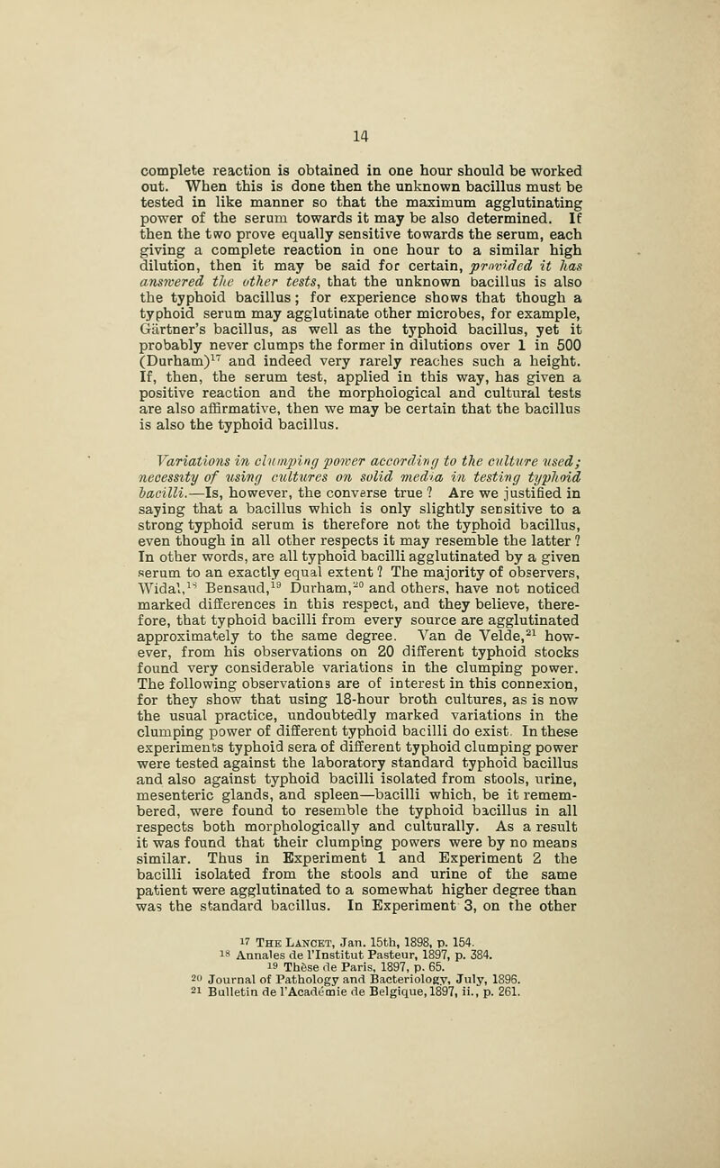 complete reaction is obtained in one hour should be worked out. When this is done then the unknown bacillus must be tested in like manner so that the maximum agglutinating power of the serum towards it may be also determined. If then the two prove equally sensitive towards the serum, each giving a complete reaction in one hour to a similar high dilution, then it may be said for certain, pmvidcd it has answered the other tests, that the unknown bacillus is also the typhoid bacillus; for experience shows that though a typhoid serum may agglutinate other microbes, for example, Gartner's bacillus, as well as the typhoid bacillus, yet it probably never clumps the former in dilutions over 1 in 600 (Durham)^ and indeed very rarely reaches such a height. If, then, the serum test, applied in this way, has given a positive reaction and the morphological and cultural tests are also affirmative, then we may be certain that the bacillus is also the typhoid bacillus. Variations in chtinping power according to the culture used; necessity of using cultures on solid media in testing typhoid bacilli.—Is, however, the converse true ? Are we justified in saying that a bacillus which is only slightly sensitive to a strong typhoid serum is therefore not the typhoid bacillus, even though in all other respects it may resemble the latter ? In other words, are all typhoid bacilli agglutinated by a given serum to an exactly equal extent ? The majority of observers, Widal, Bensaud,^^ Durham,- and others, have not noticed marked differences in this respect, and they believe, there- fore, that typhoid bacilli from every source are agglutinated approximately to the same degree. Van de Velde,^^ how- ever, from his observations on 20 different typhoid stocks found very considerable variations in the clumping power. The following observations are of interest in this connexion, for they show that using 18-hour broth cultures, as is now the usual practice, undoubtedly marked variations in the clumping power of different typhoid bacilli do exist. In these experiments typhoid sera of different typhoid clumping power were tested against the laboratory standard typhoid bacillus and also against typhoid bacilli isolated from stools, urine, mesenteric glands, and spleen—bacilli which, be it remem- bered, were found to resemble the typhoid bacillus in all respects both morphologically and culturally. As a result it was found that their clumping powers were by no means similar. Thus in Experiment 1 and Experiment 2 the bacilli isolated from the stools and urine of the same patient were agglutinated to a somewhat higher degree than was the standard bacillus. In Experiment 3, on the other 17 The Lancet, Jan. 15th, 1898, p. 154. 18 Annales de I'lnstitut Pasteur, 1897, p. 384. 19 These de Paris, 1897, p. 65. 20 Journal of Pathology and Bacteriologv, July, 1896. 21 Bulletin de I'Academie de Belgique, 1897, ii., p. 261.