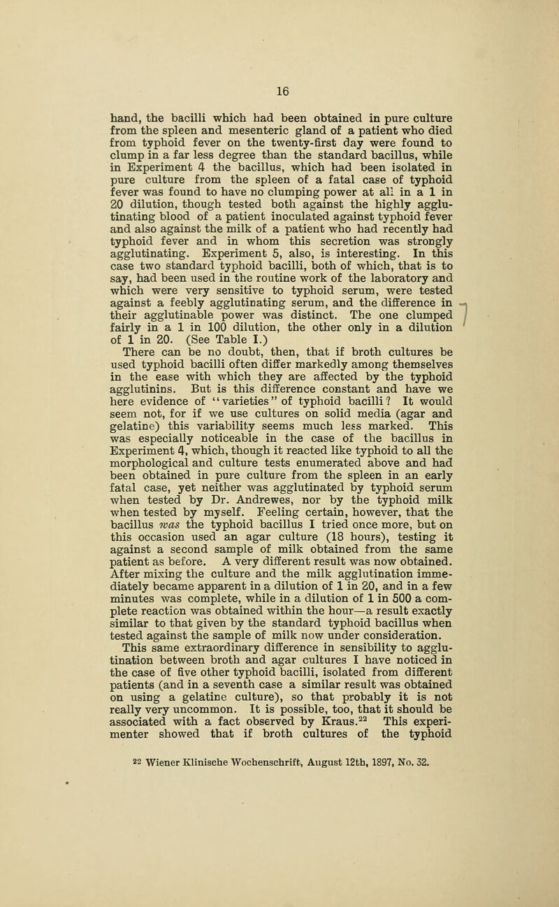hand, the bacilli which had been obtained in pure culture from the spleen and mesenteric gland of a patient who died from typhoid fever on the twenty-first day were found to clump in a far less degree than the standard bacillus, while in Experiment 4 the bacillus, which had been isolated in pure culture from the spleen of a fatal case of typhoid fever was found to have no clumping power at all in a 1 in 20 dilution, though tested both against the highly agglu- tinating blood of a patient inoculated against typhoid fever and also against the milk of a patient who had recently had typhoid fever and in whom this secretion was strongly agglutinating. Experiment 5, also, is interesting. In this case two standard typhoid bacilli, both of which, that is to say, had been used in the routine work of the laboratory and which were very sensitive to typhoid serum, were tested against a feebly agglutinating serum, and the difference in their agglutinable power was distinct. The one clumped fairly in a 1 in 100 dilution, the other only in a dilution of 1 in 20. (See Table I.) There can be no doubt, then, that if broth cultures be used typhoid bacilli often differ markedly among themselves in the ease with which they are affected by the typhoid agglutinins. But is this difference constant and have we here evidence of varieties of typhoid bacilli? It would seem not, for if we use cultures on solid media (agar and gelatine) this variability seems much less marked. This was especially noticeable in the case of the bacillus in Experiment 4, which, though it reacted like typhoid to all the morphological and culture tests enumerated above and had been obtained in pure culture from the spleen in an early fatal case, yet neither was agglutinated by typhoid serum when tested by Dr. Andrewes, nor by the typhoid milk when tested by myself. Feeling certain, however, that the bacillus mas the typhoid bacillus I tried once more, but on this occasion used an agar culture (18 hours), testing it against a second sample of milk obtained from the same patient as before. A very different result was now obtained. After mixing the culture and the milk agglutination imme- diately became apparent in a dilution of 1 in 20, and in a few minutes was complete, while in a dilution of 1 in 500 a com- plete reaction was obtained within the hour—a result exactly similar to that given by the standard typhoid bacillus when tested against the sample of milk now under consideration. This same extraordinary difference in sensibility to agglu- tination between broth and agar cultures I have noticed in the case of five other typhoid bacilli, isolated from different patients (and in a seventh case a similar result was obtained on using a gelatine culture), so that probably it is not really very uncommon. It is possible, too, that it should be associated with a fact observed by Kraus.-^ This experi- menter showed that if broth cultures of the typhoid 22 Wiener Klinische Wochenschriffc, August 12th, 1897, No. 32.