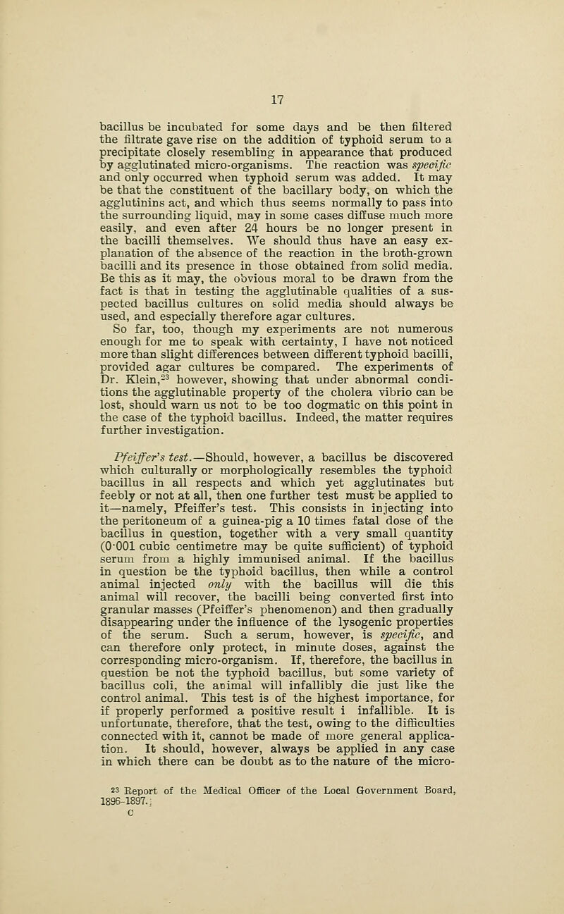 bacillus be incubated for some days and be then filtered the filtrate gave rise on the addition of typhoid serum to a precipitate closely resembling in appearance that produced by agglutinated micro-organisms. The reaction was specific and only occurred when typhoid serum was added. It may be that the constituent of the bacillary body, on which the agglutinins act, and which thus seems normally to pass into the surrounding liquid, may in some cases diffuse much more easily, and even after 24 hours be no longer present in the bacilli themselves. We should thus have an easy ex- planation of the absence of the reaction in the broth-grown bacilli and its presence in those obtained from solid media. Be this as it may, the obvious moral to be drawn from the fact is that in testing the agglutinable qualities of a sus- pected bacillus cultures on solid media should always be used, and especially therefore agar cultures. So far, too, though my experiments are not numerous enough for me to speak with certainty, I have not noticed more than slight differences between different typhoid bacilli, provided agar cultures be compared. The experiments of Dr. Klein,-^ however, showing that under abnormal condi- tions the agglutinable property of the cholera vibrio can be lost, should warn us not to be too dogmatic on this point in the case of the typhoid bacillus. Indeed, the matter requires further investigation. Pfeiffer^s test.—Should, however, a bacillus be discovered which culturally or morphologically resembles the typhoid bacillus in all respects and which yet agglutinates but feebly or not at all, then one further test must be applied to it—namely, Pfeiffer's test. This consists in injecting into the peritoneum of a guinea-pig a 10 times fatal dose of the bacillus in question, together with a very small quantity (0-001 cubic centimetre may be quite sufficient) of typhoid serum from a highly immunised animal. If the bacillus in question be the typhoid bacillus, then while a control animal injected only with the bacillus will die this animal will recover, the bacilli being converted first into granular masses (Pfeiffer's phenomenon) and then gradually disappearing under the influence of the lysogenic properties of the serum. Such a serum, however, is specific, and can therefore only protect, in minute doses, against the corresponding micro-organism. If, therefore, the bacillus in question be not the typhoid bacillus, but some variety of bacillus coli, the animal will infallibly die just like the control animal. This test is of the highest importance, for if properly performed a positive result i infallible. It is unfortunate, therefore, that the test, owing to the difficulties connected with it, cannot be made of more general applica- tion. It should, however, always be applied in any case in which there can be doubt as to the nature of the micro- ns Eeport of the Medical Officer of the Local Government Board. 1896-1897.: c