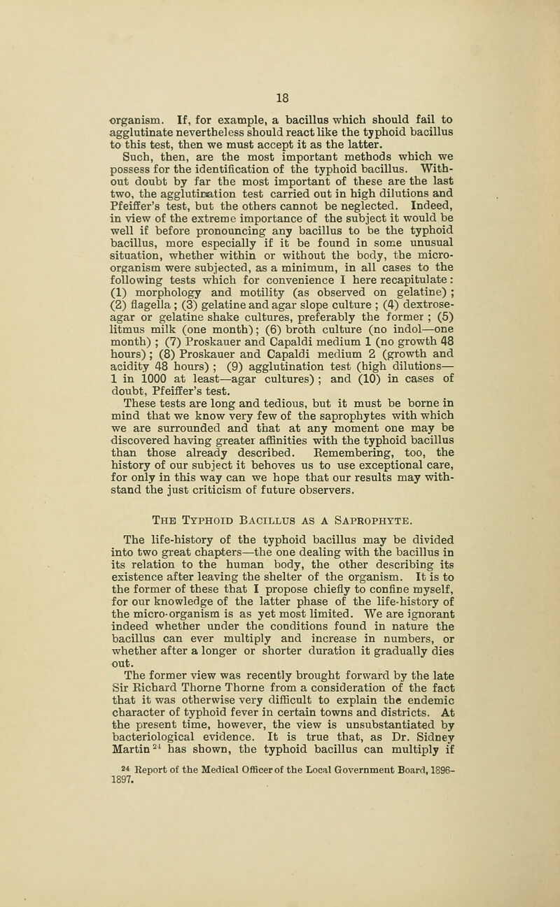 organism. If, for example, a bacillns which should fail to agglutinate nevertheless should react like the typhoid bacillus to this test, then we must accept it as the latter. Such, then, are the most important methods which we possess for the identification of the typhoid bacillus. With- out doubt by far the most important of these are the last two, the agglutiraation test carried out in high dilutions and Pfeiffer's test, but the others cannot be neglected. Indeed, in view of the extreme importance of the subject it would be well if before pronouncing any bacillus to be the typhoid bacillus, more especially if it be found in some unusual situation, whether within or without the body, the micro- organism were subjected, as a minimum, in all cases to the following tests which for convenience I here recapitulate: (1) morphology and motility (as observed on gelatine) ; (2) flagella; (3) gelatine and agar slope culture ; (4) dextrose- agar or gelatine shake cultures, preferably the former ; (5) litmus milk (one month); (6) broth culture (no indol—one month) ; (7) Proskauer and Capaldi medium 1 (no growth 48 hours); (8) Proskauer and Capaldi medium 2 (growth and acidity 48 hours) ; (9) agglutination test (high dilutions— 1 in 1000 at least—agar cultures) ; and (10) in cases of doubt, Pfeiffer's test. These tests are long and tedious, but it must be borne in mind that we know very few of the saprophytes with which we are surrounded and that at any moment one may be discovered having greater affinities with the typhoid bacillus than those already described. Kemembering, too, the history of our subject it behoves us to use exceptional care, for only in this way can we hope that our results may with- stand the just criticism of future observers. The Typhoid Bacillus as a Saprophyte. The life-history of the typhoid bacillus may be divided into two great chapters—the one dealing with the bacillus in its relation to the human body, the other describing its existence after leaving the shelter of the organism. It is to the former of these that I propose chiefly to confine myself, for our knowledge of the latter phase of the life-history of the micro-organism is as yet most limited. We are ignorant indeed whether under the conditions found in nature the bacillus can ever multiply and increase in numbers, or whether after a longer or shorter duration it gradually dies out. The former view was recently brought forward by the late Sir Richard Thorne Thorne from a consideration of the fact that it was otherwise very difficult to explain the endemic character of typhoid fever in certain towns and districts. At the present time, however, the view is unsubstantiated by bacteriological evidence. It is true that, as Dr. Sidney Martin^' has shown, the typhoid bacillus can multiply if 24 Report of the Medical Officer of the Local Government Board, 1896- 1897.