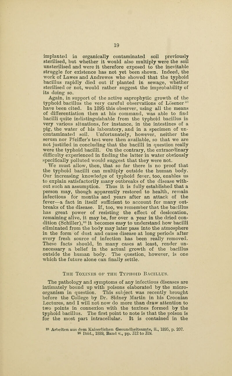 implanted in organically contaminated soil previously sterilised, but whether it would also multiply were the soil unsterilised and were it therefore exposed to the inevitable struggle for existence has not yet been shown. Indeed, the work of Lawes and Andrewes who showed that the typhoid bacillus rapidly died out if planted in sewage, whether sterilised or not, would rather suggest the improbability of its doing so. Again, in support of the active saprophytic growth of the typhoid bacillus the very careful observations of Losener ^' have been cited. In 1895 this observer, using all the means of differentiation then at his command, was able to find bacilli quite indistinguishable from the typhoid bacillus in very various situations, for instance, in the intestines of a pig, the water of his laboratory, and in a specimen of un- contaminated soil. Unfortunately, however, neither the serum nor P/eiffer's test were then available, so that we are not justified in concluding that the bacilli in question really were the typhoid bacilli. On the contrary, the extraordinary diflBculty experienced in finding the latter in water obviously specifically polluted would suggest that they were not. We must allow, then, that so far there is no proof that the typhoid bacilli can multiply outside the human body. Our increasing knowledge of typhoid fever, too, enables us to explain satisfactorily many outbreaks of the disease with- out such an assumption. Thus it is fully established that a person may, though apparently restored to health, remain infectious for months and years after an attack of the fever—a fact in itself sufficient to account for many out- breaks of the disease. If, too, we remember that the bacillus has great power of resisting the effect of desiccation, remaining alive, it may be, for over a year in the dried con- dition (Schiller),^s it becomes easy to understand how bacilli eliminated from the body may later pass into the atmosphere in the form of dust and cause disease at long periods after every fresh source of infection has been really removed. These facts should, in many cases at least, render un- necessary a belief in the actual growth of the bacillus outside the human body. The question, however, is one which the future alone can finally settle. The Toxines of the Typhoid Bacillus. The pathology and symptoms of any infectious diseases are intimately bound up with poisons elaborated by the micro- organism in question. This subject was recently brought before the College by Dr. Sidney Martin in his Croonian Lectures, and I will not now do more than draw attention to two points in connexion with the toxines formed by the typhoid bacillus. The first point to note is that the poison is for the most part intracellular. It is contained in the 25 Arbeiten aus dem Kaiserlichen Gesundheitsamte, ii., 1895, p. 207. 26 Ibid., 1889, Band v., pp. 312 to 319.