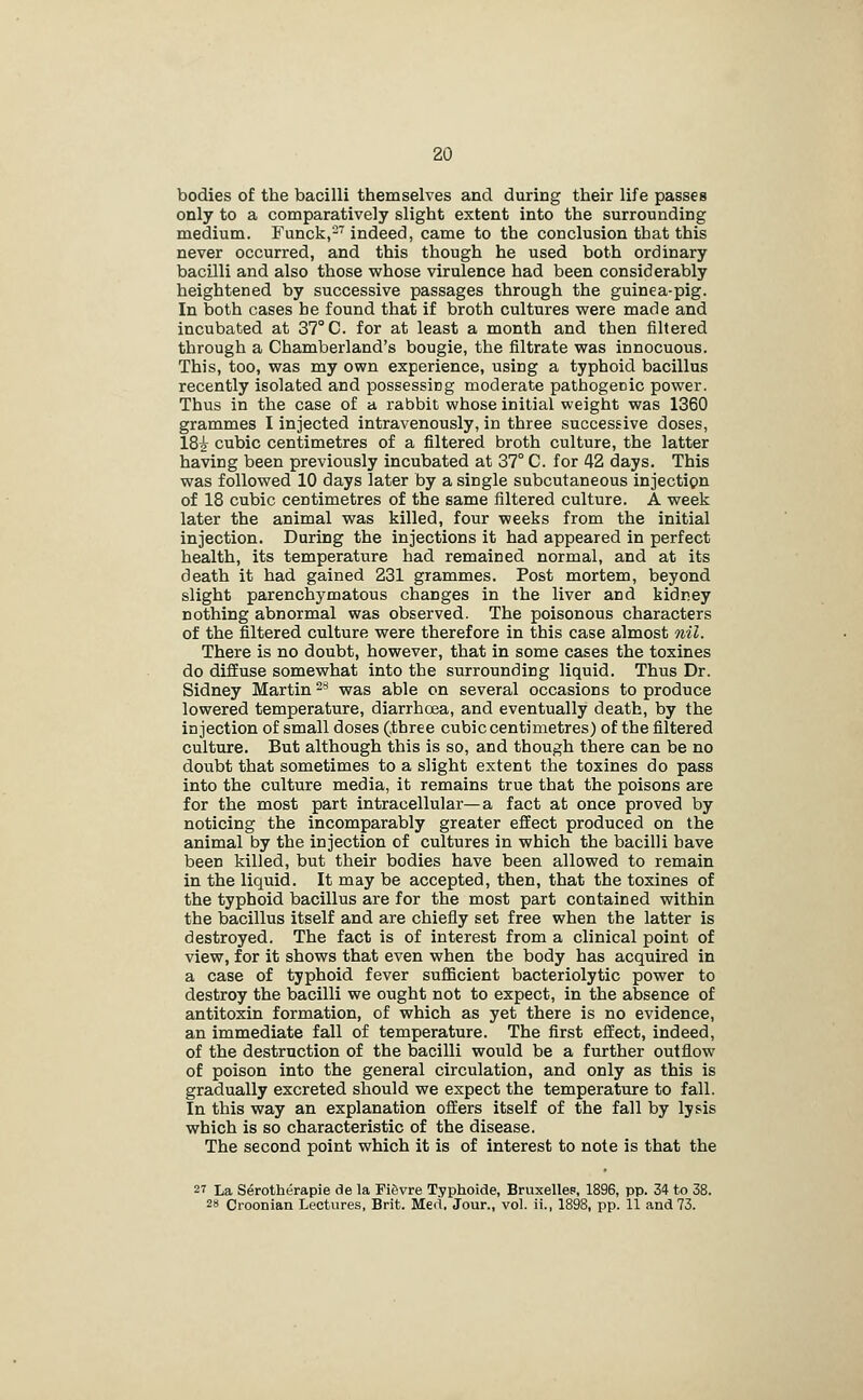 bodies of the bacilli themselves and during their life passes only to a comparatively slight extent into the surrounding medium. Funck,- indeed, came to the conclusion that this never occurred, and this though he used both ordinary bacilli and also those whose virulence had been considerably heightened by successive passages through the guinea-pig. In both cases he found that if broth cultures were made and incubated at 37° C. for at least a month and then filtered through a Chamberland's bougie, the filtrate was innocuous. This, too, was my own experience, using a typhoid bacillus recently isolated and possessing moderate pathogenic power. Thus in the case of a rabbit whose initial weight was 1360 grammes I injected intravenously, in three successive doses, 182 cubic centimetres of a filtered broth culture, the latter having been previously incubated at 37° C. for 42 days. This was followed 10 days later by a single subcutaneous injection of 18 cubic centimetres of the same filtered culture. A week later the animal was killed, four weeks from the initial injection. During the injections it had appeared in perfect health, its temperature had remained normal, and at its death it had gained 231 grammes. Post mortem, beyond slight parenchymatous changes in the liver and kidney nothing abnormal was observed. The poisonous characters of the filtered culture were therefore in this case almost nil. There is no doubt, however, that in some cases the toxines do diffuse somewhat into the surrounding liquid. Thus Dr. Sidney Martin ^'^ was able on several occasions to produce lowered temperature, diarrhoea, and eventually death, by the injection of small doses (.three cubic centimetres) of the filtered culture. But although this is so, and though there can be no doubt that sometimes to a slight extent the toxines do pass into the culture media, it remains true that the poisons are for the most part intracellular—a fact at once proved by noticing the incomparably greater effect produced on the animal by the injection of cultures in which the bacilli have been killed, but their bodies have been allowed to remain in the liquid. It may be accepted, then, that the toxines of the typhoid bacillus are for the most part contained within the bacillus itself and are chiefly set free when the latter is destroyed. The fact is of interest from a clinical point of view, for it shows that even when the body has acquired in a case of typhoid fever suflBcient bacteriolytic power to destroy the bacilli we ought not to expect, in the absence of antitoxin formation, of which as yet there is no evidence, an immediate fall of temperature. The first effect, indeed, of the destruction of the bacilli would be a further outflow of poison into the general circulation, and only as this is gradually excreted should we expect the temperature to fall. In this way an explanation offers itself of the fall by lysis which is so characteristic of the disease. The second point which it is of interest to note is that the 27 La Serotherapie de la Fi6vre Typhoide, Bruxellep, 1896, pp. 34 to 38. 28 Croonian Lectures, Brit. Med, Jour., vol. ii., 1898, pp. 11 and 73.