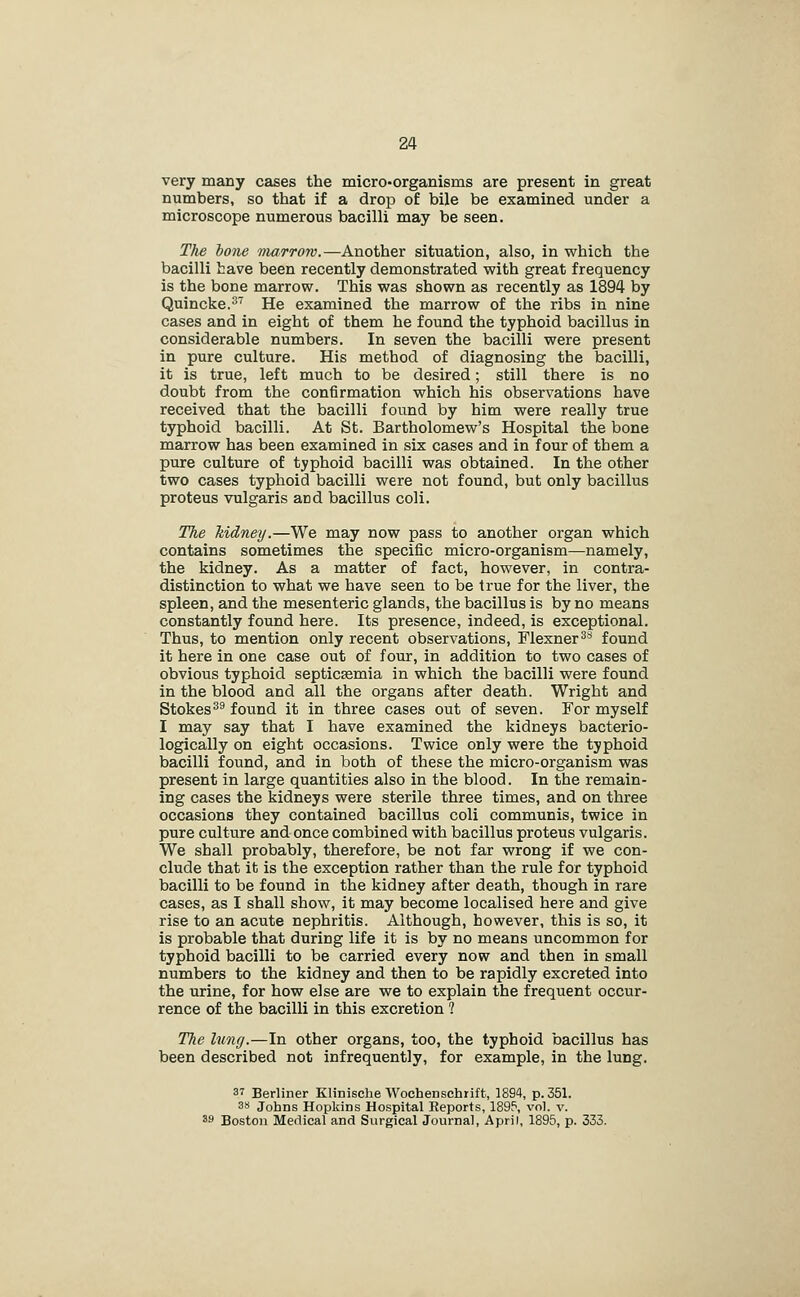 very many cases the micro-organisms are present in great numbers, so that if a drop of bile be examined under a microscope numerous bacilli may be seen. The hone marrow.—Another situation, also, in which the bacilli have been recently demonstrated with great frequency is the bone marrow. This was shown as recently as 1894 by Quincke.^ He examined the marrow of the ribs in nine cases and in eight of them he found the typhoid bacillus in considerable numbers. In seven the bacilli were present in pure culture. His method of diagnosing the bacilli, it is true, left much to be desired; still there is no doubt from the confirmation which his observations have received that the bacilli found by him were really true typhoid bacilli. At St. Bartholomew's Hospital the bone marrow has been examined in six cases and in four of them a pure culture of typhoid bacilli was obtained. In the other two cases typhoid bacilli were not found, but only bacillus proteus vulgaris and bacillus coli. The kidney.—We may now pass to another organ which contains sometimes the specific micro-organism—namely, the kidney. As a matter of fact, however, in contra- distinction to what we have seen to be true for the liver, the spleen, and the mesenteric glands, the bacillus is by no means constantly found here. Its presence, indeed, is exceptional. Thus, to mention only recent observations, Flexner ^^ found it here in one case out of four, in addition to two cases of obvious typhoid septic£emia in which the bacilli were found in the blood and all the organs after death. Wright and Stokes^^ found it in three cases out of seven. For myself I may say that I have examined the kidneys bacterio- logically on eight occasions. Twice only were the typhoid bacilli found, and in both of these the micro-organism was present in large quantities also in the blood. In the remain- ing cases the kidneys were sterile three times, and on three occasions they contained bacillus coli communis, twice in pure culture and once combined with bacillus proteus vulgaris. We shall probably, therefore, be not far wrong if we con- clude that it is the exception rather than the rule for typhoid bacilli to be found in the kidney after death, though in rare cases, as I shall show, it may become localised here and give rise to an acute nephritis. Although, however, this is so, it is probable that during life it is by no means uncommon for typhoid bacilli to be carried every now and then in small numbers to the kidney and then to be rapidly excreted into the urine, for how else are we to explain the frequent occur- rence of the bacilli in this excretion 1 The Imig.—In other organs, too, the typhoid bacillus has been described not infrequently, for example, in the lung. 37 Berliner Klinische Woohenschrift, 1894, p. 351. 3S Johns Hopkins Hospital Reports, 1895, vol. v. 39 Boston Medical and Surgical Journal, April, 1895, p. 333.