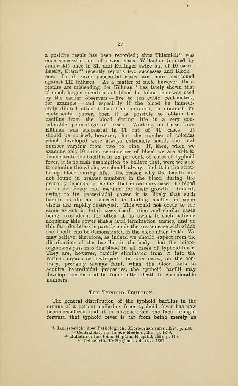 a positive result has been recorded; thus Thiemich*'* was once successful out of seven cases, Wiltschur (quoted by Janowski) once in 31, and Ettlinger twice out of 10 cases. Lastly, Stern ^^ recently reports two successes and Block' one. In all seven successful cases are here mentioned against 110 failures. As a matter of fact, however, these results are misleading, for Kiihnau'^ has lately shown that if much larger quantities of blood be taken than was used by the earlier observers — five to ten cubic centimetres, for example — and especially if the blood be immedi- ately diluted after it has been obtained, to diminish its bactericidal power, then it is possible to obtain the bacillus from the blood during life in a very con- siderable percentage of cases. Working on these lines Kiihnau was successful in 11 out of 41 cases. It should be noticed, however, that the number of colonies which developed were always extremely small, the total number varying from two to nine. If, then, when we examine only 10 cubic centimetres of blood we are able to demonstrate the bacillus in 25 per cent, of cases of typhoid fever, it is no rash assumption to believe that, were we able to examine the whole, we should always find it in the circu- lating blood during life. The reason why the bacilli are not found in greater numbers in the blood during life probably depends on the fact that in ordinary cases the blood is an extremely bad medium for their growth. Indeed, owing to its bactericidal power it is likely that such bacilli as do not succeed in finding shelter in some viscus are rapidly destroyed. This would not occur to the same extent in fatal cases (perforation and similar cases being excluded), for often it is owing to such patients acquiring this power that a fatal termination ensues, and on this fact doubtless in part depends the greater ease with which the bacilli can be demonstrated in the blood after death. We may believe, therefore, as indeed we should expect from the distribution of the bacillus in the body, that the micro- organisms pass into the blood in all cases of typhoid fever. They are, however, rapidly eliminated from it into the various organs or destroyed. In rarer cases, on the con- trary, probably always fatal, when the blood fails to acquire bactericidal properties, the typhoid bacilli may develop therein and be found after death in considerable numbers. The Typhoid Eruption. The general distribution of the typhoid bacillus in the organs of a patient suffering from typhoid fever has now been considered, and it is obvious from the facts brought forward that typhoid fever is far from being merely an *3 Jahresbericht iiber Pathologische Micro-organismen, 1894, p. 266. 49 Centralblatt fiir Innere Medicin, 1896, p. 1249. 50 Bulletin of the Johns Hopkins Hospital, 1897. p. 119. 51 Zeitsehrift fiir Hygiene, vol. xxv., 1897.