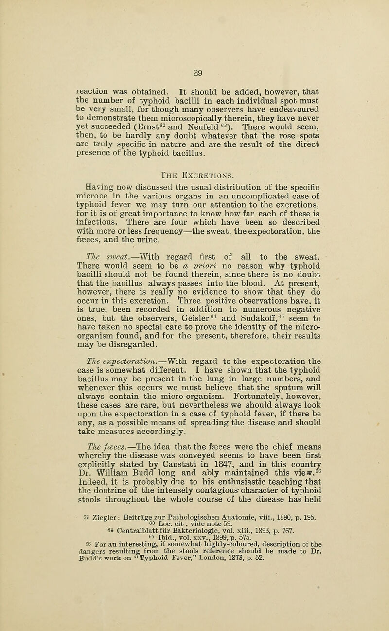 reaction was obtained. It should be added, however, that the number of typhoid bacilli in each individual spot must be very small, for though many observers have endeavoured to demonstrate them microscopically therein, they have never yet succeeded (Ernst''- and Neufeld ). There would seem, then, to be hardly any doubt whatever that the rose spots are truly specific in nature and are the result of the direct presence of the typhoid bacillus. The Excretions. Having now discussed the usual distribution of the specific microbe in the various organs in an uncomplicated case of typhoid fever we may turn our attention to the excretions, for it is of great importance to know how far each of these is infectious. There are four which have been so described with mere or less frequency—the sweat, the expectoration, the faeces, and the urine. The sweat.—With regard first of all to the sweat. There would seem to be a priori no reason why typhoid bacilli should not be found therein, since there is no doubt that the bacillus always passes into the blood. At present, however, there is really no evidence to show that they do occur in this excretion. Three positive observations have, it is true, been recorded in addition to numerous negative ones, but the observers, Geisler^^ and SudakofE,'^^^ seem to have taken no special care to prove the identity of the micro- organism found, and for the present, therefore, their results may be disregarded. The expectoration.—With regard to the expectoration the case is somewhat different. I have shown that the typhoid bacillus may be present in the lung in large numbers, and whenever this occurs we must believe that the sputum will always contain the micro-organism. Fortunately, however, these cases are rare, but nevertheless we should always look upon the expectoration in a case of typhoid fever, if there be any, as a possible means of spreading the disease and should take measures accordingly. The fceces.—The idea that the f^ces were the chief means whereby the disease was conveyed seems to have been first explicitly stated by Canstatt in 1847, and in this country Dr. William Budd long and ably maintained this view.®^ Indeed, it is probably due to his enthusiastic teaching that the doctrine of the intensely contagious- character of typhoid stools throughout the whole course of the disease has held 62 Ziegler: Beitrage zur Pathologlschen Anatomie, viii., 1890, p. 195. 63 Loe. cit, vide note 59. 64 Centralblatt fiir Bakteriologie, vol. xili., 1893, p. 767. 63 Ibid., vol. XXV., 1899, p. 575. es For an interesting, if somewhat highly-coloured, description of the dangers resulting from the stools reference should be made to Dr. Budd's worls on Typhoid Fever, London, 1873, p. 52.