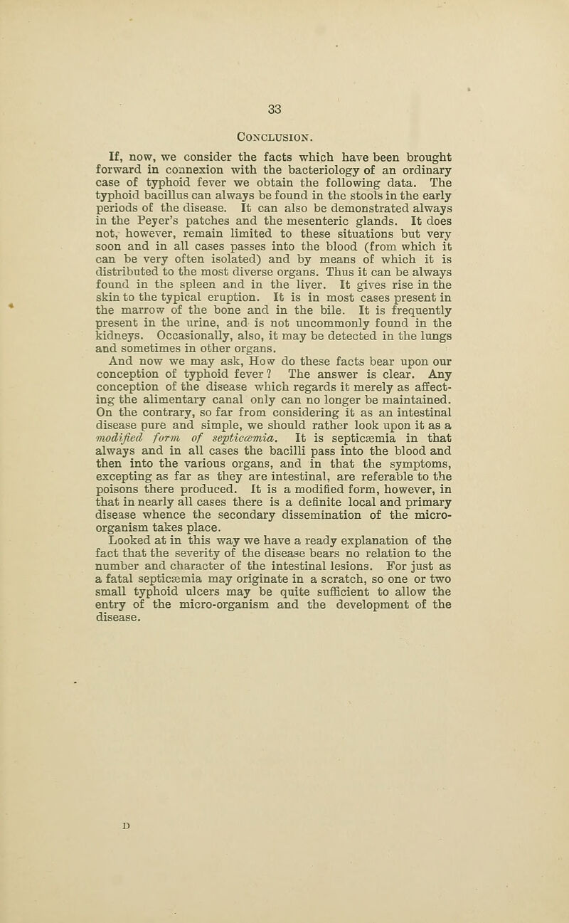Conclusion. If, now, we consider the facts which have been brought forward in connexion with the bacteriology of an ordinary- case of typhoid fever we obtain the following data. The typhoid bacillus can always be found in the stools in the early periods of the disease. It can also be demonstrated always in the Peyer's patches and the mesenteric glands. It does not, however, remain limited to these situations but very soon and in all cases passes into the blood (from which it can be very often isolated) and by means of which it is distributed to the most diverse organs. Thus it can be always found in the spleen and in the liver. It gives rise in the skin to the typical eruption. It is in most cases present in the marrow of the bone and in the bile. It is frequently present in the urine, and is not uncommonly found in the kidneys. Occasionally, also, it may be detected in the lungs and sometimes in other organs. And now we may ask. How do these facts bear upon our conception of typhoid fever ? The answer is clear. Any conception of the disease which regards it merely as afEect- ing the alimentary canal only can no longer be maintained. On the contrary, so far from considering it as an intestinal disease pure and simple, we should rather look upon it as a modified form of septiccemia. It is septiceemia in that always and in all cases the bacilli pass into the blood and then into the various organs, and in that the symptoms, excepting as far as they are intestinal, are referable to the poisons there produced. It is a modified form, however, in that in nearly all cases there is a definite local and primary disease whence the secondary dissemination of the micro- organism takes place. Looked at in this way we have a ready explanation of the fact that the severity of the disease bears no relation to the number and character of the intestinal lesions. For just as a fatal septicsemia may originate in a scratch, so one or two small typhoid ulcers may be quite sufficient to allow the entry of the micro-organism and the development of the disease.