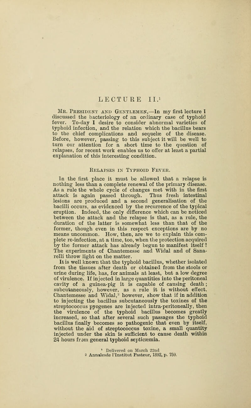 LECTURE II.1 Mr. President and Gentlemen,—In my first lecture I discussed the bacteriology of an ordinary case of typhoid fever. To-day I desire to consider abnormal varieties of typhoid infection, and the relation which the bacillus bears to the chief complications and sequelae of the disease. Before, however, passing to this subject it will be well to turn our attention for a short time to the question of relapses, for recent work enables us to offer at least a partial explanation of this interesting condition. Relapses in Typhoid Fever. In the first place it must be allowed that a relapse is nothing less than a complete renewal of the primary disease. As a rule the whole cycle of changes met with in the first attack is again passed through. Thus fresh intestinal lesions are produced and a second generalisation of the bacilli occurs, as evidenced by the recurrence of the typical eruption. Indeed, the only difference which can be noticed between the attack and the relapse is that, as a rule, the duration of the latter is somewhat less than that of the former, though even in this respect exceptions are by no means uncommon. How, then, are we to explain this com- plete re-infection, at a time, too, when the protection acquired by the former attack has already begun to manifest itself ? The experiments of Chantemesse and Widal and of Sana- relli throw light on the matter. It is well known that the typhoid bacillus, whether isolated from the tissues after death or obtained from the stools or urine during life, has, for animals at least, but a low degree of virulence. If injected in large quantities into the peritoneal cavity of a guinea-pig it is capable of causing death; subcutaneously, however, as a rule it is without effect. Chantemesse and Widal,'- however, show that if in addition to injecting the bacillus subcutaneously the toxines of the streptococcus pyogenes are injected intra-peritoneally. then the virulence of the typhoid bacillus becomes greatly increased, so that after several such passages the typhoid bacillus finally becomes so pathogenic that even by itself, without the aid of streptococcus toxine, a small quantity injected under the skin is sufficient to cause death within 24 hours from general typhoid septicaemia. ' Delivered on March •22nd