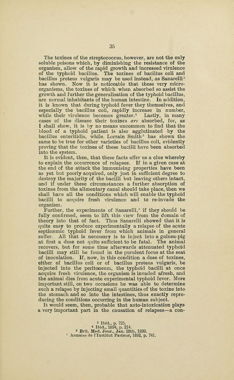 The tosines of the streptococcus, however, are not the only soluble poisons which, by diminishing the resistance of the organism, allow of the rapid growth and increased virulence of the typhoid bacillus. The toxines of bacillus coli and bacillus proteus vulgaris may be used instead, as Sanarelli^ has shown. Now it is noticeable that these very micro- organisms, the toxines of which when absorbed so assist the growth and further the generalisation of the typhoid bacillus, are normal inhabitants of the human intestine. In addition, it is known that during typhoid fever they themselves, and especially the bacillus coli, rapidly increase in number, while their virulence becomes greater.* Lastly, in many cases of the disease their toxines are absorbed, for, as I shall show, it is by no means uncommon to find that the blood of a typhoid patient is also agglutinated by the bacillus enteritidis, while Lorrain Smith ^ has shown the same to be true for other varieties of bacillus coli, evidently proving that the toxines of these bacilli have been absorbed into the system. It is evident, then, that these facts offer us a clue whereby to explain the occurrence of relapses. If in a given case at the end of the attack the immunising properties have been as yet but poorly acquired, only just in sufficient degree to destroy the majority of the bacilli but leaving others intact, and if under these circumstances a further absorption of toxines from the alimentary canal should take place, then we shall have all the conditions which will enable the typhoid bacilli to acquire fresh virulence and to re-invade the organism. Further, the experiments of Sanarelli,^ if they should be fully confirmed, seem to lift this view from the domain of theory into that of fact. Thus Sanarelli showed that it is quite easy to produce experimentally a relapse of the acute septicEemic typhoid fever from which animals in general suffer. All that is necessary is to inject into a guinea-pig at first a dose not quite sufficient to be fatal. The animal recovers, but for some time afterwards attenuated typhoid bacilli may still be found in the purulent focus at the seat of inoculation. If, now, in this condition a dose of toxines, either of bacillus coli or of bacillus proteus vulgaris, be injected into the peritoneum, the typhoid bacilli at once acquire fresh virulence, the organism is invaded afresh, and the animal dies from acute experimental typhoid fever. More important still, on two occasions he was able to determine such a relapse by injecting small quantities of the toxine into the stomach and so into the intestines, thus exactly repro- ducing the conditions occurring in the human subject. lb would seem, then, probable that auto-intoxication plays a very important part in the causation of relapses—a con- 3 Ibid., p. 725. 4 Ibid., 1894, p. 214. * Brit. Med. Jour., Jan. 28th. 1899. ^ Annales de I'Institut Pasteur, 1892, p. 741.