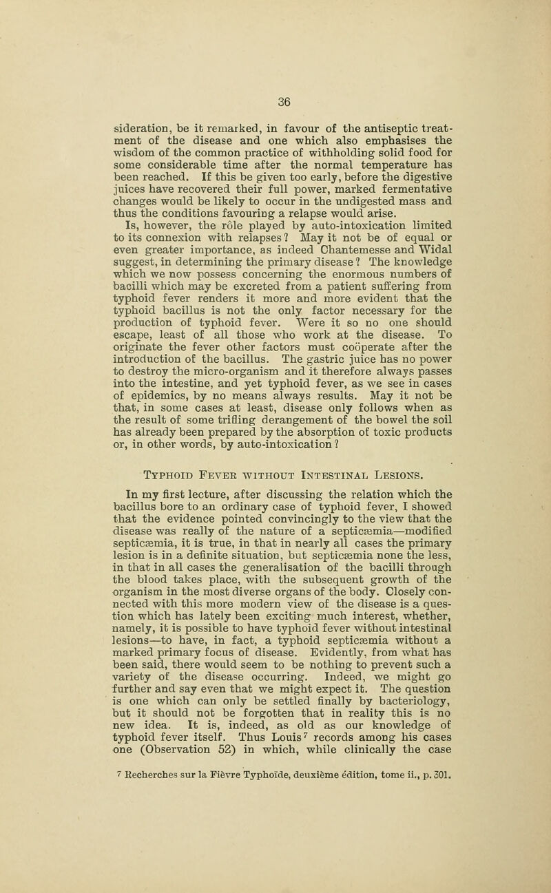 sideration, be it remarked, in favour of the antiseptic treat- ment of the disease and one which also emphasises the wisdom of the common practice of withholding solid food for some considerable time after the normal temperature has been reached. If this be given too early, before the digestive juices have recovered their full power, marked fermentative changes would be likely to occur in the undigested mass and thus the conditions favouring a relapse would arise. Is, however, the role played by auto-intoxication limited to its connexion with relapses 1 May it not be of equal or even greater importance, as indeed Chantemesse and Widal suggest, in determining the primary disease 1 The knowledge which we now possess concerning the enormous numbers of bacilli which may be excreted from a patient suffering from typhoid fever renders it more and more evident that the typhoid bacillus is not the only factor necessary for the production of typhoid fever. Were it so no one should escape, least of all those who work at the disease. To originate the fever other factors must cooperate after the introduction of the bacillus. The gastric juice has no power to destroy the micro-organism and it therefore always passes into the intestine, and yet typhoid fever, as we see in cases of epidemics, by no means always results. May it not be that, in some cases at least, disease only follows when as the result of some trifling derangement of the bowel the soil has already been prepared by the absorption of toxic products or, in other words, by auto-intoxication? Typhoid Fever without Intestinal Lesions. In my first lecture, after discussing the relation which the bacillus bore to an ordinary case of typhoid fever, I showed that the evidence pointed convincingly to the view that the disease was really of the nature of a septicemia—modified septicEemia, it is true, in that in nearly all cases the primary lesion is in a definite situation, but septiceemia none the less, in that in all cases the generalisation of the bacilli through the blood takes place, with the subsequent growth of the organism in the most diverse organs of the body. Closely con- nected with this more modern view of the disease is a ques- tion which has lately been exciting much interest, whether, namely, it is possible to have typhoid fever without intestinal lesions—to have, in fact, a typhoid septicasmia without a marked primary focus of disease. Evidently, from what has been said, there would seem to be nothing to prevent such a variety of the disease occurring. Indeed, we might go further and say even that we might expect it. The question is one which can only be settled finally by bacteriology, but it should not be forgotten that in reality this is no new idea. It is, indeed, as old as our knowledge of typhoid fever itself. Thus Louis'' records among his cases one (Observation 52) in which, while clinically the case 7 Eecherches sur la Pifevre Typhoide, deuxiSme edition, tome ii., p. 301.