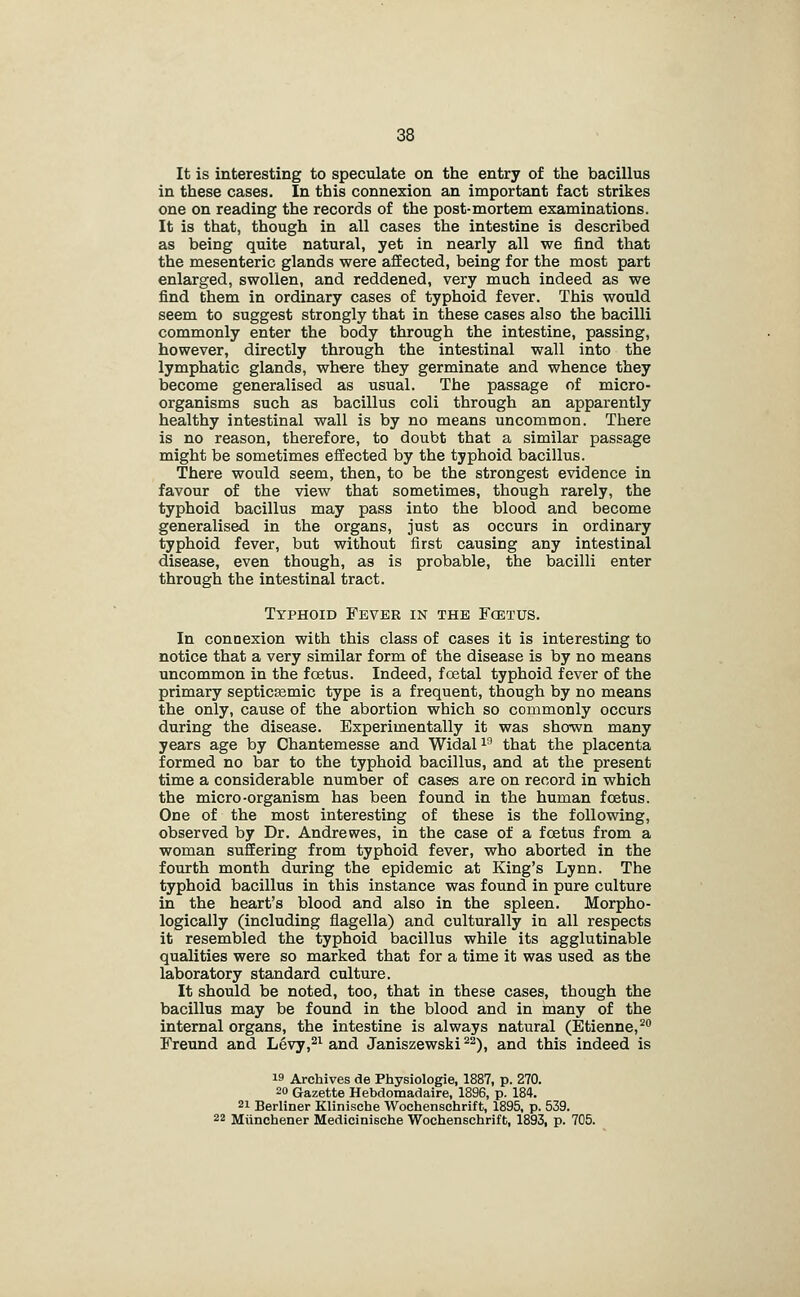 It is interesting to speculate on the entry of the bacillus in these cases. In this connexion an important fact strikes one on reading the records of the post-mortem examinations. It is that, though in all cases the intestine is described as being quite natural, yet in nearly all we find that the mesenteric glands were aflEected, being for the most part enlarged, swollen, and reddened, very much indeed as we find them in ordinary cases of typhoid fever. This would seem to suggest strongly that in these cases also the bacilli commonly enter the body through the intestine, passing, however, directly through the intestinal wall into the lymphatic glands, where they germinate and whence they become generalised as usual. The passage of micro- organisms such as bacillus coli through an apparently healthy intestinal wall is by no means uncommon. There is no reason, therefore, to doubt that a similar passage might be sometimes effected by the typhoid bacillus. There would seem, then, to be the strongest evidence in favour of the view that sometimes, though rarely, the typhoid bacillus may pass into the blood and become generalised in the organs, just as occurs in ordinary typhoid fever, but without first causing any intestinal disease, even though, as is probable, the bacilli enter through the intestinal tract. Typhoid Fever in the Fcetus. In connexion with this class of cases it is interesting to notice that a very similar form of the disease is by no means uncommon in the foetus. Indeed, foetal typhoid fever of the primary septicsemic type is a frequent, though by no means the only, cause of the abortion which so commonly occurs during the disease. Experimentally it was shown many years age by Chantemesse and Widali'' that the placenta formed no bar to the typhoid bacillus, and at the present time a considerable number of cases are on record in which the micro-organism has been found in the human fcetus. One of the most interesting of these is the following, observed by Dr. Andrewes, in the case of a foetus from a woman suffering from typhoid fever, who aborted in the fourth month during the epidemic at King's Lynn. The typhoid bacillus in this instance was found in pure culture in the heart's blood and also in the spleen. Morpho- logically (including flagella) and culturally in all respects it resembled the typhoid bacillus while its agglutinable qualities were so marked that for a time it was used as the laboratory standard culture. It should be noted, too, that in these cases, though the bacillus may be found in the blood and in many of the internal organs, the intestine is always natural (Etienne,^ Freund and Levy,^^ and Janiszewski '^^), and this indeed is 19 Archives de Physiologie, 1887, p. 270. 20 Gazette Hebdomadaire, 1896, p. 184. 21 Berliner Klinische Wochenschrift, 1895, p. 539. 22 Miinchener Medicinische Wochenschrift, 1893, p. 705.