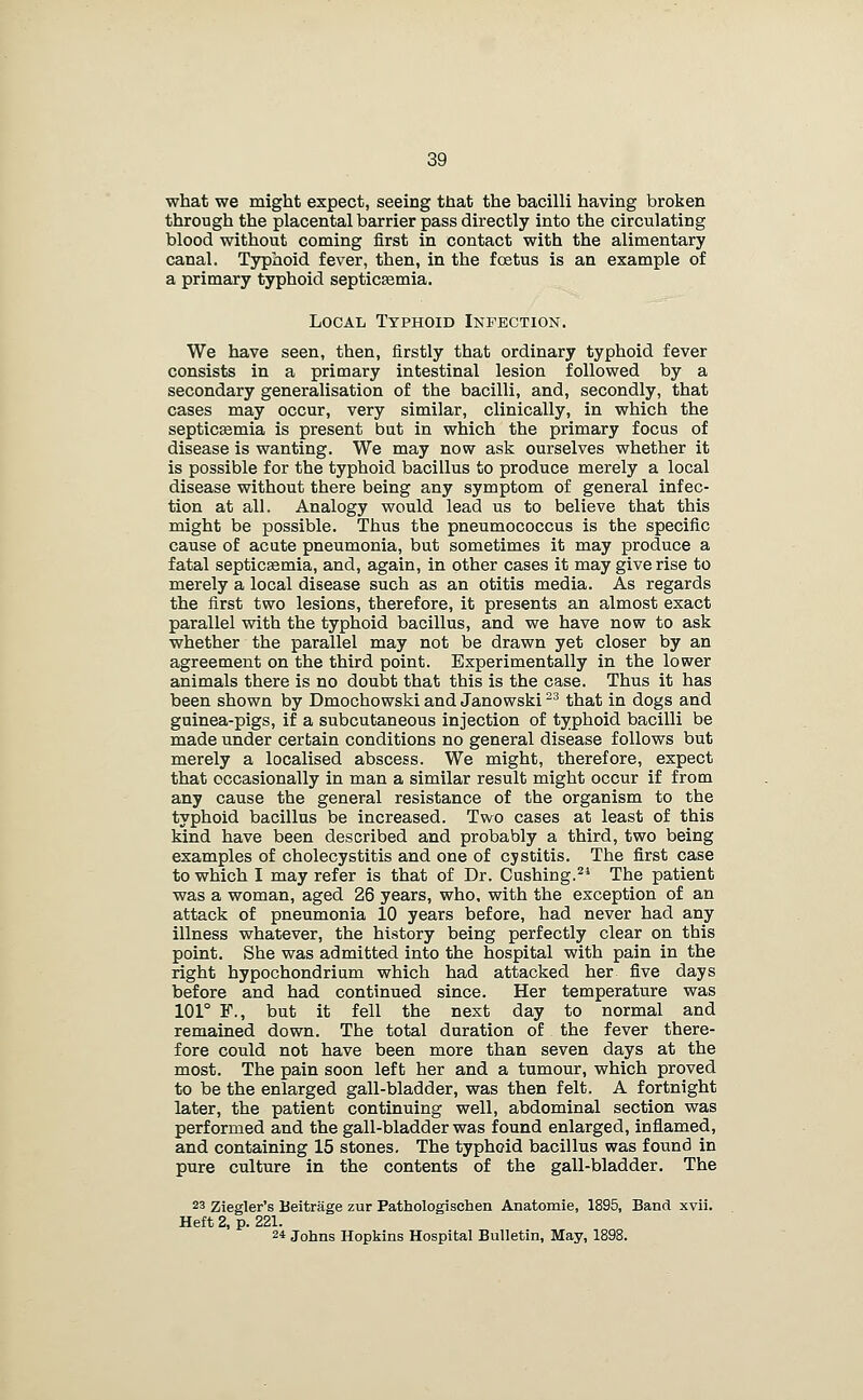 what we might expect, seeing that the bacilli having broken through the placental barrier pass directly into the circulating blood without coming first in contact with the alimentary canal. Typhoid fever, then, in the foetus is an example of a primary typhoid septicEemia. Local Typhoid Infection. We have seen, then, firstly that ordinary typhoid fever consists in a primary intestinal lesion followed by a secondary generalisation of the bacilli, and, secondly, that cases may occur, very similar, clinically, in which the septicEemia is present but in which the primary focus of disease is wanting. We may now ask ourselves whether it is possible for the typhoid bacillus to produce merely a local disease without there being any symptom of general infec- tion at all. Analogy would lead us to believe that this might be possible. Thus the pneumococcus is the specific cause of acate pneumonia, but sometimes it may produce a fatal septicemia, and, again, in other cases it may give rise to merely a local disease such as an otitis media. As regards the first two lesions, therefore, it presents an almost exact parallel with the typhoid bacillus, and we have now to ask whether the parallel may not be drawn yet closer by an agreement on the third point. Experimentally in the lower animals there is no doubt that this is the case. Thus it has been shown by Dmochowski and Janowski ^^ that in dogs and guinea-pigs, if a subcutaneous injection of typhoid bacilli be made under certain conditions no general disease follows but merely a localised abscess. We might, therefore, expect that occasionally in man a similar result might occur if from any cause the general resistance of the organism to the typhoid bacillus be increased. Two cases at least of this kind have been described and probably a third, two being examples of cholecystitis and one of cystitis. The first case to which I may refer is that of Dr. Gushing.^* The patient was a woman, aged 26 years, who, with the exception of an attack of pneumonia 10 years before, had never had any illness whatever, the history being perfectly clear on this point. She was admitted into the hospital with pain in the right hypochondrium which had attacked her five days before and had continued since. Her temperature was 101° F., but it fell the next day to normal and remained down. The total duration of the fever there- fore could not have been more than seven days at the most. The pain soon left her and a tumour, which proved to be the enlarged gall-bladder, was then felt. A fortnight later, the patient continuing well, abdominal section was performed and the gall-bladder was found enlarged, inflamed, and containing 15 stones. The typhoid bacillus was found in pure culture in the contents of the gall-bladder. The 23 Ziegler's Ueitrage zur Pathologischen Anatomie, 1895, Band xvii. Heft 2, p. 221. 2* Johns Hopkins Hospital Bulletin, May, 1898.