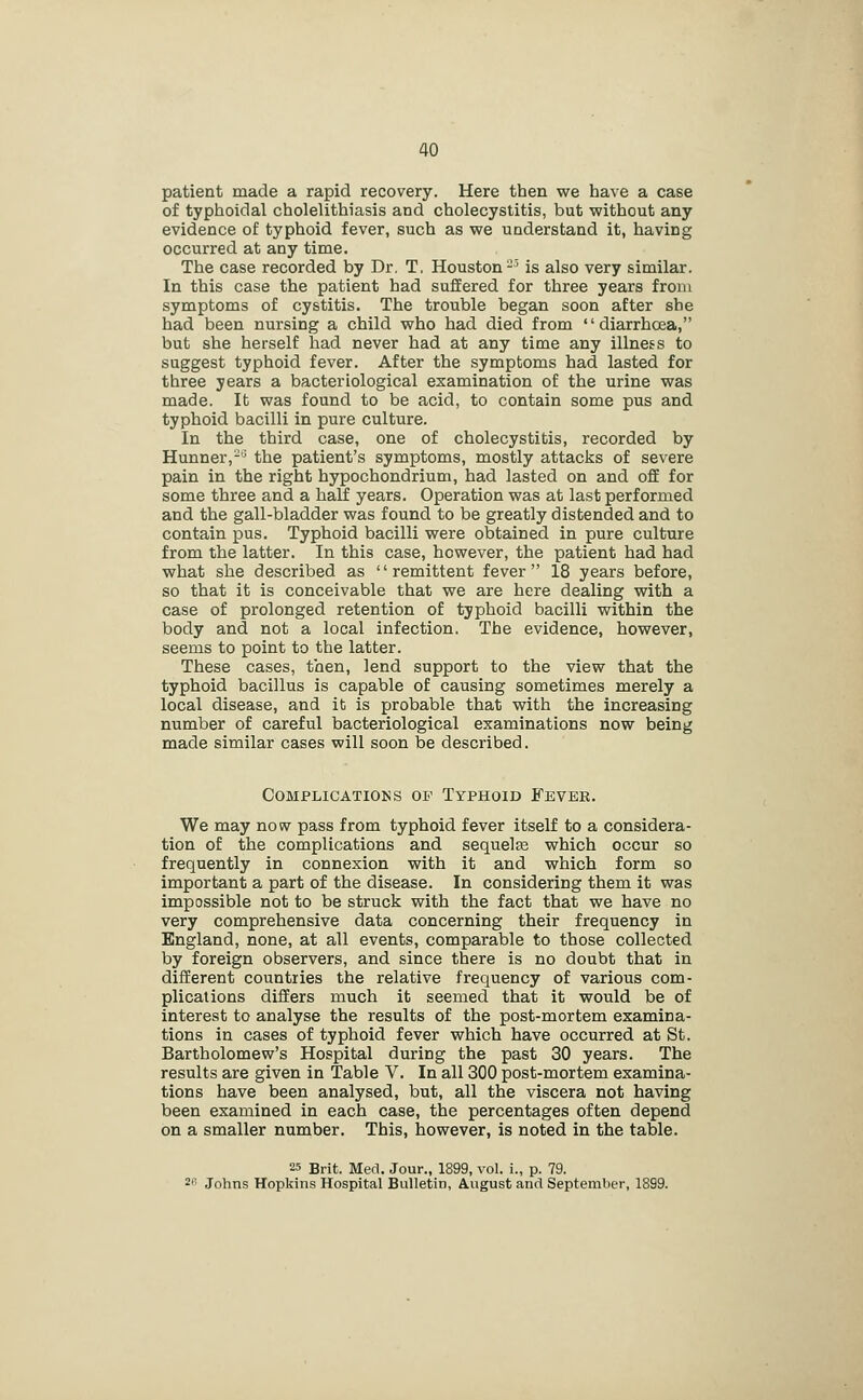 patient made a rapid recovery. Here then we have a case of typhoidal cholelithiasis and cholecystitis, but without any evidence of typhoid fever, such as we understand it, having occurred at any time. The case recorded by Dr. T. Houston-^ is also very similar. In this case the patient had suffered for three years from symptoms of cystitis. The trouble began soon after she had been nursing a child who had died from diarrhoea, but she herself had never had at any time any illness to suggest typhoid fever. After the symptoms had lasted for three years a bacteriological examination of the urine was made. It was found to be acid, to contain some pus and typhoid bacilli in pure culture. In the third case, one of cholecystitis, recorded by Hunner,-^ the patient's symptoms, mostly attacks of severe pain in the right hypochondrium, had lasted on and off for some three and a half years. Operation was at last performed and the gall-bladder was found to be greatly distended and to contain pus. Typhoid bacilli were obtained in pure culture from the latter. In this case, however, the patient had had what she described as remittent fever 18 years before, so that it is conceivable that we are here dealing with a case of prolonged retention of typhoid bacilli within the body and not a local infection. The evidence, however, seems to point to the latter. These cases, then, lend support to the view that the typhoid bacillus is capable of causing sometimes merely a local disease, and it is probable that with the increasing number of careful bacteriological examinations now being made similar cases will soon be described. Complications op Typhoid Fever. We may now pass from typhoid fever itself to a considera- tion of the complications and sequelae which occur so frequently in connexion with it and which form so important a part of the disease. In considering them it was impossible not to be struck with the fact that we have no very comprehensive data concerning their frequency in England, none, at all events, comparable to those collected by foreign observers, and since there is no doubt that in different countries the relative frequency of various com- plications differs much it seemed that it would be of interest to analyse the results of the post-mortem examina- tions in cases of typhoid fever which have occurred at St. Bartholomew's Hospital during the past 30 years. The results are given in Table V. In all 300 post-mortem examina- tions have been analysed, but, all the viscera not having been examined in each case, the percentages often depend on a smaller number. This, however, is noted in the table. 25 Brit. Med. Jour., 1899, vol. i., p. 79. ^f' Johns Hopkins Hospital Bulletin, August and September, 1899.