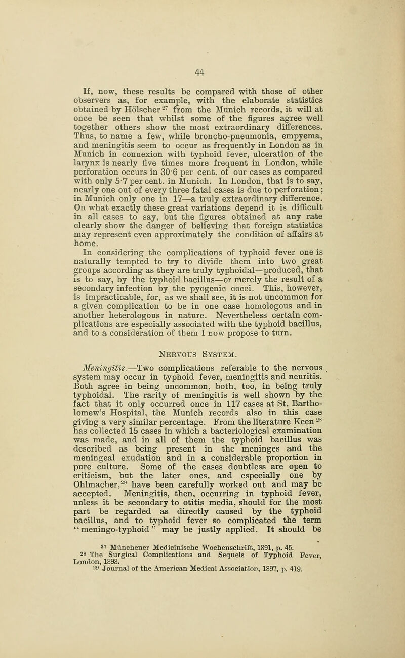 If, now, these results be compared with those of other observers as, for example, with the elaborate statistics obtained by Holscher- from the Munich records, it will at once be seen that whilst some of the figures agree well together others show the most extraordinary differences. Thus, to name a few, while broncho-pneumonia, empyema, and meningitis seem to occur as frequently in London as in Munich in connexion with typhoid fever, ulceration of the larynx is nearly five times more frequent in London, while perforation occurs in 306 per cent, of our cases as compared with only 57 per cent, in Munich. In London, that is to say, nearly one out of every three fatal cases is due to perforation; in Munich only one in 17—a truly extraordinary difference. On what exactly these great variations depend it is difficult in all cases to say, but the figures obtained at any rate clearly show the danger of believing that foreign statistics may represent even approximately the condition of affairs at home. In considering the complications of typhoid fever one is naturally tempted to try to divide them into two great groups according as they are truly typhoidal—produced, that is to say, by the typhoid bacillus—or merely the result of a secondary infection by the pyogenic cocci. This, however, is impracticable, for, as we shall see, it is not uncommon for a given complication to be in one case homologous and in another heterologous in nature. Nevertheless certain com- plications are especially associated with the typhoid bacillus, and to a consideration of them I now propose to turn. Nervous System. Meningitis.—Two complications referable to the nervous , system may occur in typhoid fever, meningitis and neuritis. Both agree in being uncommon, both, too, in being truly typhoidal. The rarity of meningitis is well shown by the fact that it only occurred once in 117 cases at St. Bartho- lomew's Hospital, the Munich records also in this case giving a very similar percentage. From the literature Keen ^^ has collected 15 cases in which a bacteriological examination was made, and in all of them the typhoid bacillus was described as being present in the meninges and the meningeal exudation and in a considerable proportion in pure culture. Some of the cases doubtless are open to criticism, but the later ones, and especially one by Ohlmacher,^^ have been carefully worked out and may be accepted. Meningitis, then, occurring in typhoid fever, unless it be secondary to otitis media, should for the most part be regarded as directly caused by the typhoid bacillus, and to typhoid fever so complicated the term  meningo-typhoid  may be justly applied. It should be 27 Miinchener Medicinlsche Woehenschrift, 1891, p. 45. 2» The Surgical Complications and Sequels of Typhoid Fever, London, 1898. 29 Journal of the American Medical Association, 1897, p. 419.