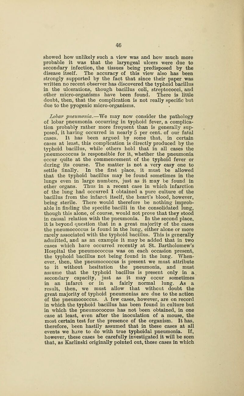 showed how unlikely such a view was and how much more probable it was that the laryngeal ulcers were due to secondary infection, the tissues being predisposed by the disease itself. The accuracy of this view also has been strongly supported by the fact that since their paper was written no recent observer has discovered the typhoid bacillus in the ulcerations, though bacillus coli, streptococci, and other micro-organisms have been found. There is little doubt, then, that the complication is not really specific but due to the pyogenic micro-organisms. Lobar pnewiwnia.—We may now consider the pathology of lobar pneumonia occurring in typhoid fever, a complica- tion probably rather more frequent than is generally sup- posed, it having occurred in nearly 5 per cent, of our fatal cases. It has been argued by some that, in certain cases at least, this complication is directly produced by the typhoid bacillus, while others hold that in all cases the pneumococcus is responsible for it, whether the pneumonia occur quite at the commencement of the typhoid fever or during its course. The matter is not a very easy one to settle finally. In the first place, it must be allowed that the typhoid bacillus may be found sometimes in the lungs even in large numbers, just as it may be found in other organs. Thus in a recent case in which infarction of the lung had occurred I obtained a pure culture of the bacillus from the infarct itself, the heart's blood, however, being sterile. There would therefore be nothing improb- able in finding the specific bacilli in the consolidated lung, though this alone, of course, would not prove that they stood in causal relation with the pneumonia. In the second place, it is beyond question that in a great majority of the cases the pneumococcus is found in the lung, either alone or more rarely associated with the typhoid bacillus. This is generally admitted, and as an example it may be added that in two cases which have occurred recently at St. Bartholomew's Hospital the pneumococcus was on each occasion present, the typhoid bacillus not being found in the lung. When- ever, then, the pneumococcus is present we must attribute to it without hesitation the pneumonia, and must assume that the typhoid bacillus is present only in a. secondary capacity, just as it may occur sometimes in an infarct or in a fairly normal lung. As a result, then, we must allow that without doubt the great majority of typhoid pneumonias are due to the action of the pneumococcus. A few cases, however, are on record in which the typhoid bacillus has been found in culture but in which the pneumococcus has not been obtained, in one case at least, even after the inoculation of a mouse, the most certain test for the presence of the organism. It has, therefore, been hastily assumed that in these cases at all events we ha,ve to do with true typhoidal pneumonia. If, however, these cases be carefully investigated it will be seen that, as Karlinski originally pointed out, those cases in which