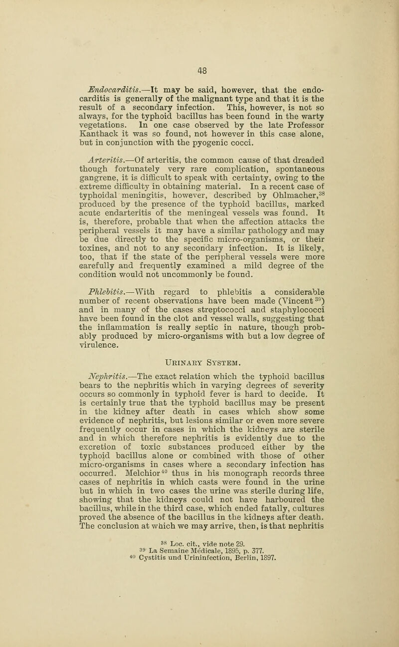 Endocarditis.—It may be said, however, that the endo- carditis is generally of the malignant type and that it is the result of a secondary infection. This, however, is not so always, for the typhoid bacillus has been found in the warty vegetations. In one case observed by the late Professor Kanthack it was so found, not however in this case alone, but in conjunction with the pyogenic cocci. Arteritis.—Of arteritis, the common cause of that dreaded though fortunately very rare complication, spontaneous gangrene, it is difficult to speak with certainty, owing to the extreme difficulty in obtaining material. In a recent case of typhoidal meningitis, however, described by Ohlmacher,^* produced by the presence of the typhoid bacillus, marked acute endarteritis of the meningeal vessels was found. It is, therefore, probable that when the affection attacks the peripheral vessels it may have a similar pathology and may be due directly to the specific micro-organisms, or their toxines, and not to any secondary infection. It is likely, too, that if the state of the peripheral vessels were more carefully and frequently examined a mild degree of the condition would not uncommonly be found. Phlebitis.—With regard to phlebitis a considerable number of recent observations have been made (Vincent ^^) and in many of the cases streptococci and staphylococci have been found in the clot and vessel walls, suggesting that the inflammation is really septic in nature, though prob- ably produced by micro-organisms with but a low degree of virulence. Urinaey System. Nephritis.—The exact relation which the typhoid bacillus bears to the nephritis which in varying degrees of severity occurs so commonly in typhoid fever is hard to decide. It is certainly true that the typhoid bacillus may be present in tbe kidney after death in cases which show some evidence of nephritis, but lesions similar or even more severe frequently occur in cases in which the kidneys are sterile and in which therefore nephritis is evidently due to the excretion of toxic substances produced either by the typhoid bacillus alone or combined with those of other micro-organisms in cases where a secondary infection has occurred. Melchior*° thus in his monograph records three cases of nephritis in which casts were found in the urine but in which in two cases the urine was sterile during life, showing that the kidneys could not have harboured the bacillus, while in the third case, which ended fatally, cultures proved the absence of the bacillus in the kidneys after death. The conclusion at which we may arrive, then, is that nephritis 3R Loc. cit., vide note 29. 39 La Semaine Medicals, 1895, p. 377. ^u Cystitis und Urininfection, Berlin, 1897.