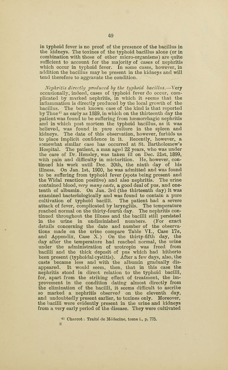 in typhoid fever is no proof of the presence of the bacillus in the kidneys. The toxines of the typhoid bacillus alone (or in combination with those of other micro-organisms) are quite sufficient to account for the majority of cases of nephritis which occur in typhoid fever. In some cases, however, in addition the bacillus may be present in the kidneys and will tend therefore to aggravate the condition. JVephritis directly produced iy tlie typhoid iacillus.—Very occasionally, indeed, cases of typhoid fever do occur, com- plicated by marked nephritis, in which it ?eems that the inflammation is directly produced by the local growth of the bacillus. The best known case of the kind is that reported by Thue^^ as early as 1889, in which on the thirteenth day the patient was found to be suffering from hsemorrhagic nephritis and in which post mortem the typhoid bacillus, as it was believed, was found in pure culture in the spleen and kidneys. The date of this observation, however, forbids us to place implicit confidence in it. Recently, however, a somewhat similar case has occurred at St. Bartholomew's Hospital. The patient, a man aged 22 years, who was under the care of Dr. Hensley, was taken ill on Dec. 21st, 1899, with pain and difficulty in micturition. He, however, con- tinued his work until Dec. 30th, the ninth day of his illness. On Jan. 1st, 1900, he was admitted and was found to be suffering from typhoid fever (spots being present and the Widal reaction positive) and also nephritis. The urine contained blood, very many oasts, a good deal of pus, and one- tenth of albumin. On Jan. 3rd (the thirteenth day) it was examined bacteriologically and was found to contain a pure cultivation of typhoid bacilli. The patient had a severe attack of fever, complicated by laryngitis. The temperature reached normal on the thirty-fourth day. The nephritis con- tinued throughout the illness and the bacilli still persisted in the urine in undiminished numbers. (For exact details concerning the date and number of the observa- tions made on the urine compare Table VI., Case Via, and Appendix, Case X.) On the thirty-fifth day, the day after the temperature had reached normal, the urine under the administration of urotropin was freed from bacilli and the thick deposit of pus which had hitherto been present (typhoidal cystitis). After a few days, also, the casts became less and with the albumin gradually dis- appeared. It would seem, then, that in this case the nephritis stood in direct relation to the typhoid bacilli, for, apart from the striking effect of treatment, the im- provement in the condition dating almost directly from the elimination of the bacilli, it seems difficult to ascribe so marked a nephritis observed on the eleventh day, and undoubtedly present earlier, to toxines only. Moreover, the bacilli were evidently present in the urine and kidneys from a very early period of the disease. They were cultivated *! Charcot: Traite de Medecine, tome i., p. 775. E